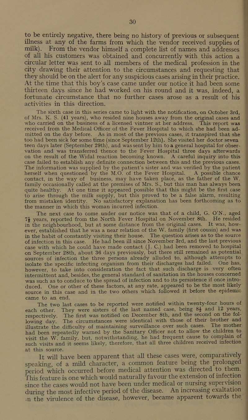 to be entirely negative, there being no history of previous or subsequent illness at any of the farms from which the vendor received supplies of milk). From the vendor himself a complete list of names and addresses of all his customers was obtained and concurrently with this action a circular letter was sent to all members of the medical profession in the city drawing their attention to the circumstances and requesting that they should be on the alert for any suspicious cases arising in their practice. At the time that this boy’s case came under our notice it had been some thirteen days since he had worked on his round and it was, indeed, a fortunate circumstance that no further cases arose as a result of his activities in this direction. The sixth case in this series came to light with the notification, on October 3rd, of Mrs. K. S. (41 years), who resided nine houses away from the original cases and who carried on the business of a licensed vintner at her address. This report was received from the Medical Officer of the Fever Hospital to which she had been ad¬ mitted on the day before. As in most of the previous cases, it transpired that she too had been sick for some time (since September 12th). She visited her doctor seven teen days later (September 29th). and was sent by him to a general hospital for obser¬ vation and was transferred thence to the Fever Hospital three days afterwards on the result of the Widal reaction becoming known. A careful inquiry into this case failed to establish any definite connection between this and the previous cases. The information was supplied by the patient’s sister and was verified by the patient herself when questioned by the M.O. of the Fever Hospital. A possible chance contact, in the way of business, may have taken place, as the father of the W. family occasionally called at the premises of Mrs. S., but this man has always been quite healthy. At one time it appeared possible that this might be the first case to arise through the milk supply, but this proved to be a false alarm, resulting from mistaken identity. No satisfactory explanation has been forthcoming as to the manner in which this woman incurred infection. The next case to come under our notice was that of a child, G. O’N., aged 7^ years, reported from the North Fever Hospital on November 8th. He resided in the neighbourhood, but at some distance from the original cases. It was, how¬ ever, established that he was a near relation of the W. family (first cousin) and was in the habit of constantly visiting their house. The question arises as to the source of infection in this case. He had been ill since November 3rd, and the last previous case with which he could have made contact (J. C.) had been removed to hospital on September 28th, about 36 days previously, but there stiU remained as potential sources of infection the three persons already alluded to, although attempts to isolate the specific infecting organism from their discharges had failed. One has, however, to take into consideration the fact that such discharge is very often intermittent and, besides, the general standard of sanitation in the houses concerned was such as to conduce to the spread of infection and to its persistence if once intro¬ duced. One or other of these factors, at any rate, appeared to be the most likely source in this case and in the two others which followed it before the epidemic came to an end. The two last cases to be reported were notified within twenty-four hours of each other. They were sisters of the last named case, being 8^ and 12 years, respectively. The first was notified on December 8th, and the second on the fol¬ lowing day. The circumstances were identical with those of their brother and illustrate the difficulty of maintaining surveillance over such cases. The mother had been repeatedly warned by the Sanitary Officer not to allow the children to visit the W. family, but, notwithstanding, he had frequent cause to complain of such visits and it seems likely, therefore, that all three children received infection at this source. It will have been apparent that all these cases were, comparatively speaking, of a mild character, a common feature being the prolonged period which occurred before medical attention was directed to them. Xhis feature is one which would naturally favour the extension of infection since the cases would not have been under medical or nursing super\dsion during the most infective period of the disease. An increasing exaltation m the virulence of the disease, however, became apparent towards the