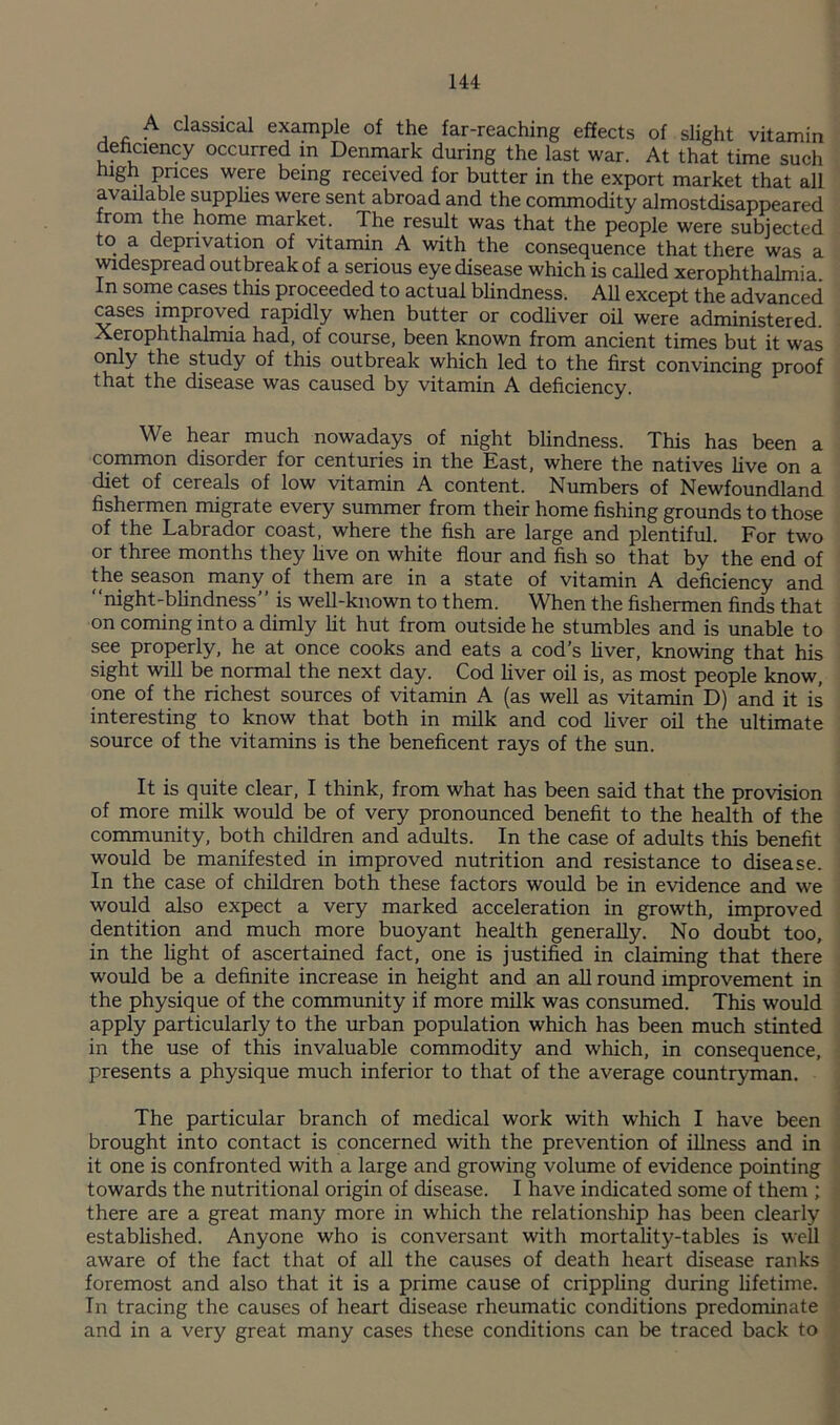 A classical example of the far-reaching effects of slight vitamin dehciency occurred in Denmark during the last war. At that time such High paces were being received for butter in the export market that all available supphes were sent abroad and the commodity almostdisappeared from the home market. The result was that the people were subjected to a deprivation of vitamin A with the consequence that there was a ^despread outbreak of a serious eye disease which is called xerophthalmia In some cases this proceeded to actual blindness. AU except the advanced ^ses improved rapidly when butter or codhver oil were administered. Xerophthalmia had, of course, been known from ancient times but it wets only the study of this outbreak which led to the first convincing proof that the disease was caused by vitamin A deficiency. We hear much nowadays of night blindness. This has been a common disorder for centuries in the East, where the natives Uve on a diet of cereals of low vitamin A content. Numbers of Newfoundland fishermen migrate every summer from their home fishing grounds to those of the Labrador coast, where the fish are large and plentiful. For two or three months they five on white flour and fish so that by the end of the season many of them are in a state of vitamin A deficiency and “night-bhndness” is well-known to them. When the fishermen finds that on coming into a dimly fit hut from outside he stumbles and is unable to see properly, he at once cooks and eats a cod’s fiver, knowing that his sight will be normal the next day. Cod fiver oil is, as most people know, one of the richest sources of vitamin A (as well as vitamin D) and it is interesting to know that both in milk and cod fiver oil the ultimate source of the vitamins is the beneficent rays of the sun. It is quite clear, I think, from what has been said that the provision of more milk would be of very pronounced benefit to the health of the community, both children and adults. In the case of adults this benefit would be manifested in improved nutrition and resistance to disease. In the case of children both these factors would be in evidence and we would also expect a very marked acceleration in growth, improved dentition and much more buoyant health generally. No doubt too, in the fight of ascertained fact, one is justi&d in claiming that there would be a definite increase in height and an all round improvement in the physique of the community if more milk was consumed. This would apply particularly to the urban population which has been much stinted in the use of this invaluable commodity and which, in consequence, presents a physique much inferior to that of the average countryman. The particular branch of medical work with which I have been brought into contact is concerned with the prevention of illness and in it one is confronted with a large and growing volume of evidence pointing towards the nutritional origin of disease. I have indicated some of them ; there are a great many more in which the relationship has been clearly established. Anyone who is conversant with mortality-tables is well aware of the fact that of all the causes of death heart disease ranks foremost and also that it is a prime cause of crippling during lifetime. In tracing the causes of heart disease rheumatic conditions predominate and in a very great many cases these conditions can be traced back to