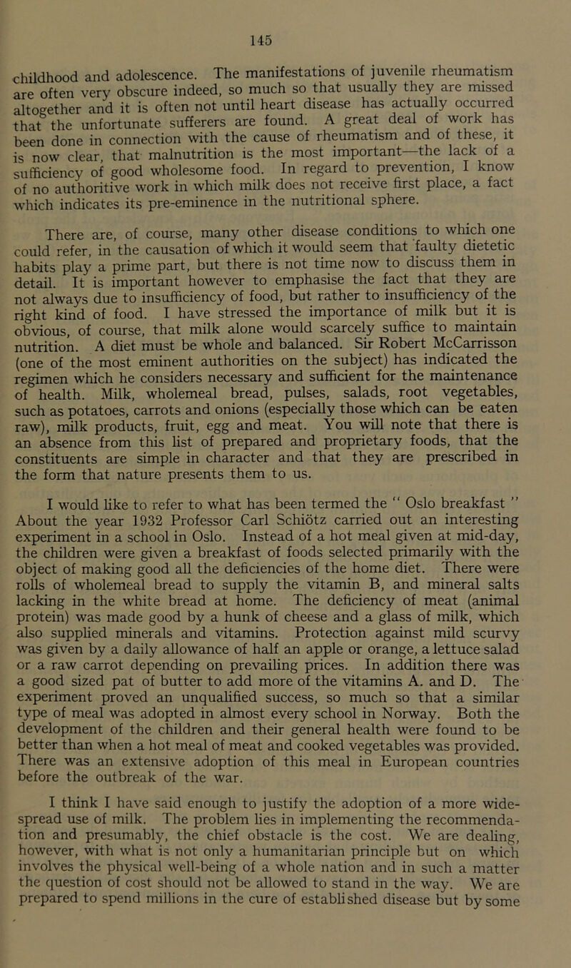 childhood and adolescence. The manifestations of juvenile rheumatism are often very obscure indeed, so much so that usually they are missed altogether and it is often not until heart disease has actually occurred that the unfortunate sufferers are found. A great deal of work has been done in connection with the cause of rheumatism and of these, it is now clear, that malnutrition is the most important—the lack of a sufficiency of good wholesome food. In regard to prevention, I know of no authoritive work in which milk does not receive first place, a fact which indicates its pre-eminence in the nutritional sphere. There are, of course, many other disease conditions to which one could refer, in the causation of which it would seem that faulty dietetic habits play a prime part, but there is not time now to discuss them in detail. It is important however to emphasise the fact that they are not always due to insufficiency of food, but rather to insufficiency of the right kind of food. I have stressed the importance of milk but it is obvious, of course, that milk alone would scarcely suffice to maintain nutrition. A diet must be whole and balanced. Sir Robert McCarrisson (one of the most eminent authorities on the subject) has indicated the regimen which he considers necessary and sufficient for the maintenance of health. Milk, wholemeal bread, pulses, salads, root vegetables, such as potatoes, carrots and onions (especially those which can be eaten raw), milk products, fruit, egg and meat. You will note that there is an absence from this list of prepared and proprietary foods, that the constituents are simple in character and that they are prescribed in the form that nature presents them to us. I would hke to refer to what has been termed the “ Oslo breakfast ” About the year 1932 Professor Carl Schiotz carried out an interesting experiment in a school in Oslo. Instead of a hot meal given at mid-day, the children were given a breakfast of foods selected primarily with the object of making good all the deficiencies of the home diet. There were roUs of wholemeal bread to supply the vitamin B, and mineral salts lacking in the white bread at home. The deficiency of meat (animal protein) was made good by a hunk of cheese and a glass of milk, which also supphed minerals and vitamins. Protection against mild scurvy was given by a daily allowance of half an apple or orange, a lettuce salad or a raw carrot depending on prevailing prices. In addition there was a good sized pat of butter to add more of the vitamins A. and D. The experiment proved an unquahfied success, so much so that a similar type of meal was adopted in almost every school in Norway. Both the development of the children and their general health were found to be better than when a hot meal of meat and cooked vegetables was provided. There was an extensive adoption of this meal in European countries before the outbreak of the war. I think I have said enough to justify the adoption of a more wide¬ spread use of milk. The problem hes in implementing the recommenda¬ tion and presumably, the chief obstacle is the cost. We are dealing, however, with what is not only a humanitarian principle but on which involves the physical well-being of a whole nation and in such a matter the question of cost should not be allowed to stand in the way. We are prepared to spend millions in the cure of established disease but by some