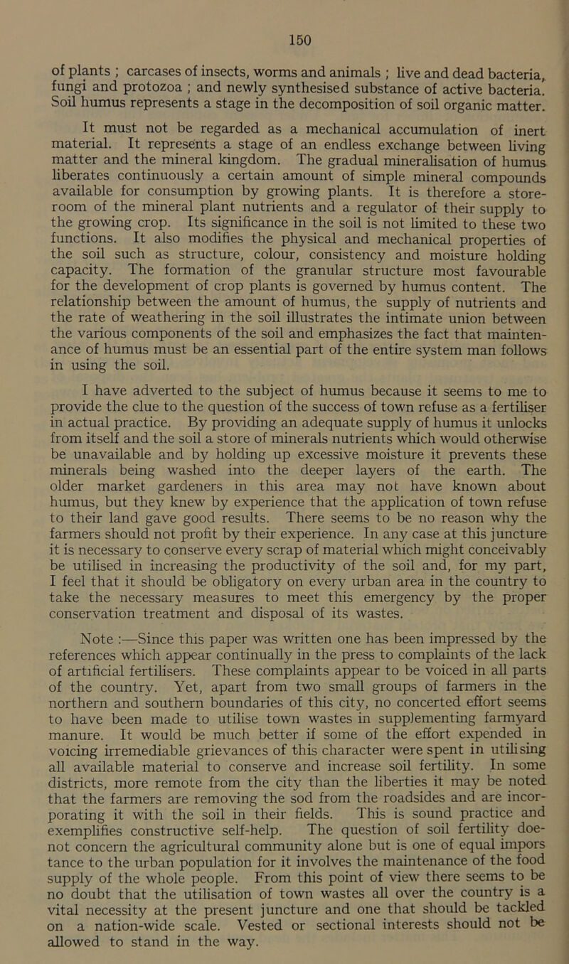 of plants ; carcases of insects, worms and animals ; live and dead bacteria, fungi and protozoa ; and newly synthesised substance of active bacteria! Soil humus represents a stage in the decomposition of soil organic matter. It must not be regarded as a mechanical accumulation of inert material. It represents a stage of an endless exchange between Uving matter and the mineral kingdom. The gradual mineralisation of humus liberates continuously a certain amount of simple mineral compounds available for consumption by growing plants. It is therefore a store¬ room of the mineral plant nutrients and a regulator of their supply to the growing crop. Its significance in the soil is not hmited to these two functions. It also modifies the physical and mechanical properties of the soil such as structure, colour, consistency and moisture holding capacity. The formation of the granular structure most favourable for the development of crop plants is governed by humus content. The relationship between the amount of humus, the supply of nutrients and the rate of weathering in the soil illustrates the intimate union between the various components of the soil and emphasizes the fact that mainten¬ ance of humus must be an essential part of the entire system man follows in using the soil. I have adverted to the subject of humus because it seems to me to provide the clue to the question of the success of town refuse as a fertiliser in actual practice. By providing an adequate supply of humus it unlocks from itself and the soil a store of minerals nutrients which would otherwise be unavailable and by holding up excessive moisture it prevents these minerals being washed into the deeper layers of the earth. The older market gardeners in this area may not have known about humus, but they knew by experience that the application of town refuse to their land gave good results. There seems to be no reason why the farmers should not profit by their experience. In any case at this juncture it is necessary to conserve every scrap of material which might conceivably be utihsed in increasing the productivity of the soil and, for my part, I feel that it should be obhgatory on every urban area in the country to take the necessary measures to meet this emergency by the proper conservation treatment and disposal of its wastes. Note :—Since this paper was written one has been impressed by the references which appear continually in the press to complaints of the lack of artificial fertiUsers. These complaints appear to be voiced in all parts of the country. Yet, apart from two small groups of farmers in the northern and southern boundaries of this city, no concerted effort seems to have been made to utilise town wastes in supplementing farmyard manure. It would be much better if some of the effort expended in voicing irremediable grievances of this character were spent in utihsing all available material to conserve and increase soil fertihty. In some districts, more remote from the city than the liberties it may be noted that the farmers are removing the sod from the roadsides and are incor¬ porating it with the soil in their fields. This is sound practice and exemplifies constructive self-help. The question of soil fertility doe- not concern the agricultural community alone but is one of equal impors tance to the urban population for it involves the maintenance of the food supply of the whole people. From this point of view there seems to be no doubt that the utilisation of town wastes all over the country is a vital necessity at the present juncture and one that should be tackled on a nation-wide scale. Vested or sectional interests should not be allowed to stand in the way.