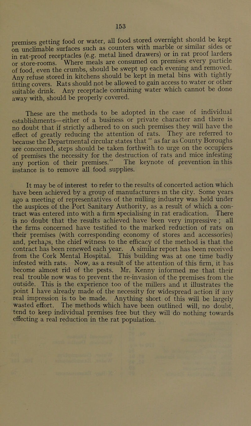 premises getting food or water, all food stored overnight should be kept on unclimable surfaces such as counters with marble or similar sides or in rat-proof receptacles (e.g. metal hned drawers) or in rat proof larders or store-rooms. Where meals are consumed on premises every particle of food, even the crumbs, should be swept up each evening and reinoved. Any refuse stored in kitchens should be kept in metal bins with tightly fitting covers. Rats should not be allowed to gain access to water or other suitable drink. Any receptacle containing water which cannot be done away with, should be properly covered. These are the methods to be adopted in the case of individual establishments—either of a business or private character and there is no doubt that if strictly adhered to on such premises they will have the effect of greatly reducing the attention of rats. They are referred to because the Departmental circular states that “ as far as County Boroughs are concerned, steps should be taken forthwith to urge on the occupiers of premises the necessity for the destruction of rats and mice infesting any portion of their premises.” The keynote of prevention in this instance is to remove all food supplies. It may be of interest to refer to the results of concerted action which have been achieved by a group of manufacturers m the city. Some years ago a meeting of representatives of the milhng industry was held under the auspices of the Port Sanitary Authority, as a result of which a con¬ tract was entered into with a firm speciahsing in rat eradication. There is no doubt that the results achieved have been very impressive ; aU the firms concerned have testified to the marked reduction of rats on their premises (with corresponding economy of stores and accessories) and, perhaps, the chief witness to the efficacy of the method is that the contract has been renewed each year. A similar report has been received from the Cork Mental Hospital. This building was at one time badly infested with rats. Now, as a result of the attention of this firm, it has become almost rid of the pests. Mr. Kenny informed me that their real trouble now was to prevent the re-invasion of the premises from the outside. This is the experience too of the millers and it illustrates the point I have aheady made of the necessity for widespread action if any real impression is to be made. Anything short of this will be largely wasted effort. The methods which have been outlined wiU, no doubt, tend to keep individual premises free but they will do notliing towards effecting a real reduction in the rat population.