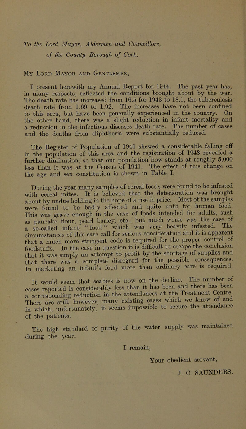 To the Lord Mayor, Aldermen and Councillors, of the County Borough of Cork. My Lord Mayor and Gentlemen, I present herewith my Annual Report for 1944. The past year has, in many respects, reflected the conditions brought about by the war. The death rate has increased from 16.5 for 1943 to 18.1, the tuberculosis death rate from 1.69 to 1.92. The increases have not been confined to this area, but have been generally experienced in the country. On the other hand, there was a slight reduction in infant mortality and a reduction in the infectious diseases death rate. The number of cases and the deaths from diphtheria were substantially reduced. The Register of Population of 1941 shewed a considerable falling off in the population of this area and the registration of 1943 revealed a further diminution, so that our population now stands at roughly 5,000 less than it was at the Census of 1941. The effect of this change on the age and sex constitution is shewn in Table I. During the year many samples of cereal foods were found to be infested with cereal mites. It is believed that the deterioration was brought about by undue holding in the hope of a rise in price. Most of the samples were found to be badly affected and quite unfit for human food. This was grave enough in the case of foods intended for adults, such as pancake flour, pearl barley, etc., but much worse was the case of a so-called infant “ food ” which was very heavily infested. The circumstances of this case call for serious consideration and it is apparent that a much more stringent code is required for the proper control of foodstuffs. In the case in question it is difficult to escape the conclusion that it was simply an attempt to profit by the shortage of supplies and that there was a complete disregard for the possible consequences. In marketing an infant’s food more than ordinary care is required. It would seem that scabies is now on the decline. The number of cases reported is considerably less than it has been and there has been a corresponding reduction in the attendances at the Treatment Centre. There are still, however, many existing cases which we know of and in which, unfortunately, it seems impossible to secure the attendance of the patients. The high standard of purity of the water supply was maintained during the year. I remain, Your obedient servant, J. C. SAUNDERS.