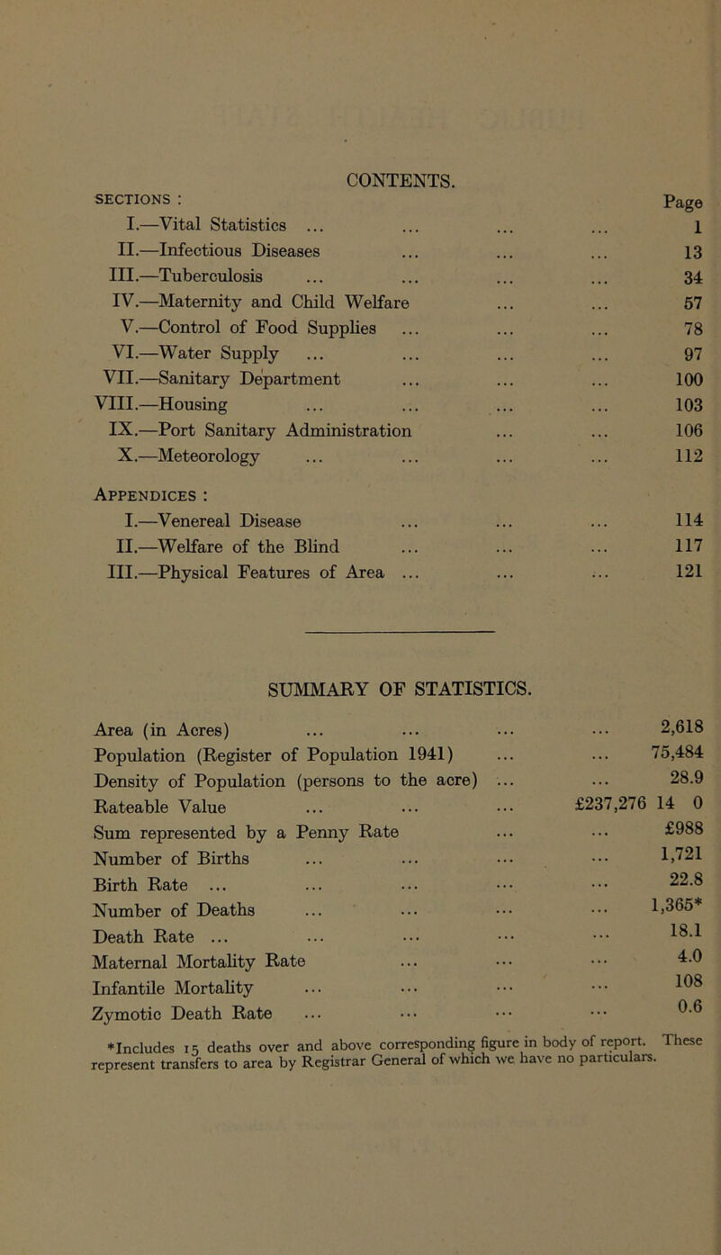 CONTENTS. sections : Page I.—Vital Statistics ... ... ... ... 1 II.—Infectious Diseases ... ... ... 13 III. —Tuberculosis ... ... ... ... 34 IV. —Maternity and Child Welfare ... ... 57 V.—Control of Food Supplies ... ... ... 78 VI.—Water Supply ... ... ... ... 97 VII.—Sanitary Department ... ... ... 100 VIII.—Housing ... ... ... ... 103 IX.—Port Sanitary Administration ... ... 106 X.—Meteorology ... ... ... ... 112 Appendices : I.—Venereal Disease ... ... ... 114 II.—Welfare of the Blind ... ... ... 117 III.—Physical Features of Area ... ... ... 121 SUMMARY OF STATISTICS. Area (in Acres) ... ... ••• ••• 2,618 Population (Register of Population 1941) ... ... 75,484 Density of Population (persons to the acre) ... ... 28.9 Rateable Value ... ... ••• £237,276 14 0 Sum represented by a Penny Rate ... ••• £988 Number of Births ... ... ••• ••• 1,721 Birth Rate ... ... ... ••• ••• 22.8 Number of Deaths ... ... ••• ••• 1,365* Death Rate ... ... ••• ••• ••• 18.1 Maternal Mortality Rate ... ••• ••• 4.0 Infantile Mortality ... ••• ••• ••• Zymotic Death Rate ♦Includes 15 deaths over and above corresponding figure in body of report. These represent transfers to area by Registrar General of which we have no particulars.