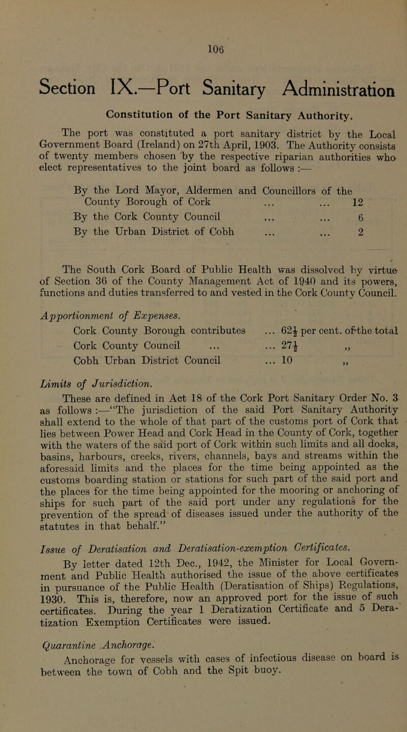Section IX.—Port Sanitary Administration Constitution of the Port Sanitary Authority. The port was constituted a port sanitary district by the Local Government Board (Ireland) on 27th April, 1903. The Authority consists of twenty members chosen by the respective riparian authorities who elect representatives to the joint board as follows :— By the Lord Mayor, Aldermen and Councillors of the County Borough of Cork ... ... 12 By the Cork County Council ... ... 6 By the Urban District of Cobh ... ... 2 The South Cork Board of Public Health was dissolved by virtue of Section 36 of the County Management Act of 1940 and its powers, functions and duties transferred to and vested in the Cork County Council. Apportionment of Expenses. Cork County Borough contributes ... 62£ per cent, obthe total Cork County Council ... ... 27£ ,, Cobh Urban District Council ... 10 „ Limits of Jurisdiction. These are defined in Act 18 of the Cork Port Sanitary Order No. 3 as follows :—“The jurisdiction of the said Port Sanitary Authority shall extend to the whole of that part of the customs port of Cork that lies between Power Head and Cork Head in the County of Cork, together with the waters of the said port of Cork within such limits and all docks, basins, harbours, creeks, rivers, channels, bays and streams within the aforesaid limits and the places for the time being appointed as the customs boarding station or stations for such part of the said port and the places for the time being appointed for the mooring or anchoring of ships for such part of the said port under any regulations for the prevention of the spread of diseases issued under the authority of the statutes in that behalf.” Issue of Deratisation and Deratisation-exemption Certificates. By letter dated 12th Dec., 1942, the Minister for Local Govern¬ ment and Public Health authorised the issue of the above certificates in pursuance of the Public Health (Deratisation of Ships) Regulations, 1930. This is, therefore, now an approved port for the issue of such certificates. During the year 1 Deratization Certificate and 5 Dera¬ tization Exemption Certificates were issued. Quarantine Anchorage. Anchorage for vessels with cases of infectious disease on board is between the town of Cobh and the Spit buoy.