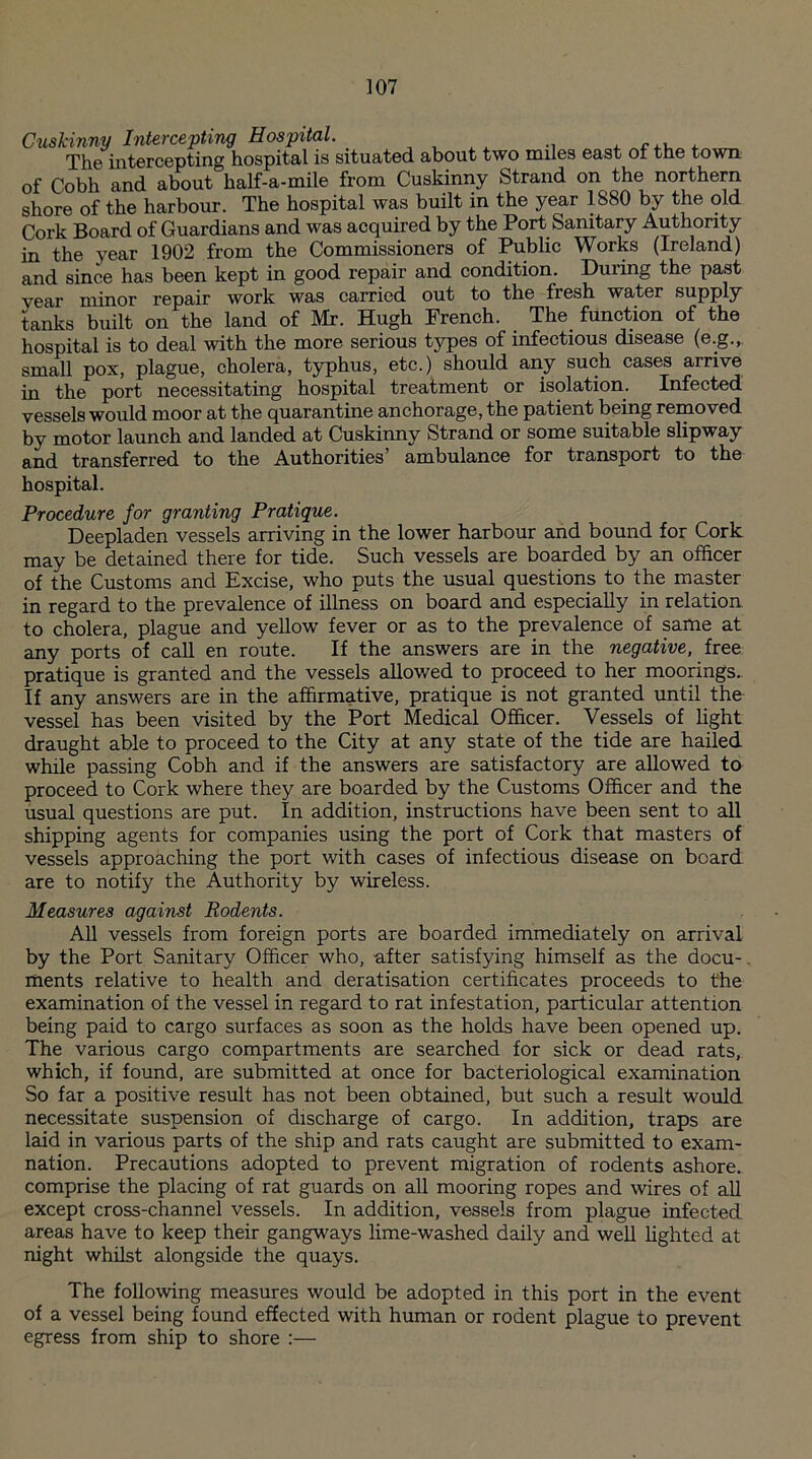 Cuskinny Intercepting Hospital. ' The intercepting hospital is situated about two miles east of the town of Cobh and about half-a-mile from Cuskinny Strand on the northern shore of the harbour. The hospital was built in the year 1S80 by the old Cork Board of Guardians and was acquired by the Port Sanitary Authority in the year 1902 from the Commissioners of Public Works (Ireland) and since has been kept in good repair and condition. During the past year minor repair work was carried out to the fresh water supply tanks built on the land of Mr. Hugh French. The function of the hospital is to deal with the more serious types of infectious disease (e.g., small pox, plague, cholera, typhus, etc.) should any such cases arrive in the port necessitating hospital treatment or isolation. Infected vessels would moor at the quarantine anchorage, the patient being removed by motor launch and landed at Cuskinny Strand or some suitable slipway and transferred to the Authorities’ ambulance for transport to the hospital. Procedure for granting Pratique. Deepladen vessels arriving in the lower harbour and bound for Cork may be detained there for tide. Such vessels are boarded by an officer of the Customs and Excise, who puts the usual questions to the master in regard to the prevalence of illness on board and especially in relation to cholera, plague and yellow fever or as to the prevalence of same at any ports of call en route. If the answers are in the negative, free pratique is granted and the vessels allowed to proceed to her moorings.. If any answers are in the affirmative, pratique is not granted until the vessel has been visited by the Port Medical Officer. Vessels of light draught able to proceed to the City at any state of the tide are hailed while passing Cobh and if the answers are satisfactory are allowed to proceed to Cork where they are boarded by the Customs Officer and the usual questions are put. In addition, instructions have been sent to all shipping agents for companies using the port of Cork that masters of vessels approaching the port with cases of infectious disease on board are to notify the Authority by wireless. Measures against Rodents. All vessels from foreign ports are boarded immediately on arrival by the Port Sanitary Officer who, after satisfying himself as the docu¬ ments relative to health and deratisation certificates proceeds to the examination of the vessel in regard to rat infestation, particular attention being paid to cargo surfaces as soon as the holds have been opened up. The various cargo compartments are searched for sick or dead rats, which, if found, are submitted at once for bacteriological examination So far a positive result has not been obtained, but such a result would necessitate suspension of discharge of cargo. In addition, traps are laid in various parts of the ship and rats caught are submitted to exam- nation. Precautions adopted to prevent migration of rodents ashore, comprise the placing of rat guards on all mooring ropes and wires of all except cross-channel vessels. In addition, vessels from plague infected areas have to keep their gangways lime-washed daily and well lighted at night whilst alongside the quays. The following measures would be adopted in this port in the event of a vessel being found effected with human or rodent plague to prevent egress from ship to shore :—