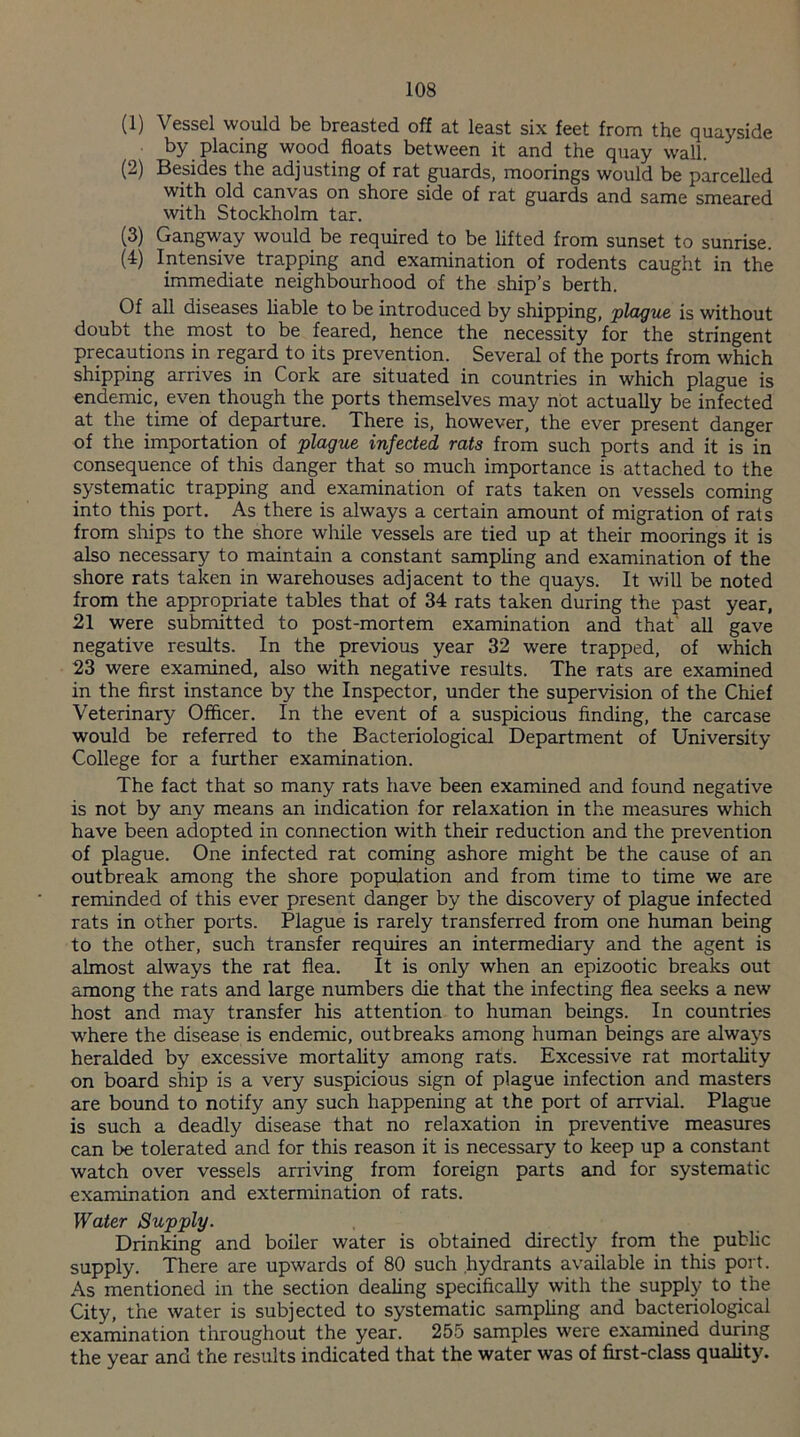 (1) Vessel would be breasted off at least six feet from the quayside by placing wood floats between it and the quay wall. (2) Besides the adjusting of rat guards, moorings would be parcelled with old canvas on shore side of rat guards and same smeared with Stockholm tar. (3) Gangway would be required to be lifted from sunset to sunrise. (4) Intensive trapping and examination of rodents caught in the immediate neighbourhood of the ship’s berth. Of all diseases liable to be introduced by shipping, jplague is without doubt the most to be feared, hence the necessity for the stringent precautions in regard to its prevention. Several of the ports from which shipping arrives in Cork are situated in countries in which plague is endemic, even though the ports themselves may not actually be infected at the time of departure. There is, however, the ever present danger of the importation of plague infected rats from such ports and it is in consequence of this danger that so much importance is attached to the systematic trapping and examination of rats taken on vessels coming into this port. As there is always a certain amount of migration of rats from ships to the shore while vessels are tied up at their moorings it is also necessary to maintain a constant sampling and examination of the shore rats taken in warehouses adjacent to the quays. It will be noted from the appropriate tables that of 34 rats taken during the past year, 21 were submitted to post-mortem examination and that all gave negative results. In the previous year 32 were trapped, of which 23 were examined, also with negative results. The rats are examined in the first instance by the Inspector, under the supervision of the Chief Veterinary Officer. In the event of a suspicious finding, the carcase would be referred to the Bacteriological Department of University College for a further examination. The fact that so many rats have been examined and found negative is not by any means an indication for relaxation in the measures which have been adopted in connection with their reduction and the prevention of plague. One infected rat coming ashore might be the cause of an outbreak among the shore population and from time to time we are reminded of this ever present danger by the discovery of plague infected rats in other ports. Plague is rarely transferred from one human being to the other, such transfer requires an intermediary and the agent is almost always the rat flea. It is only when an epizootic breaks out among the rats and large numbers die that the infecting flea seeks a new host and may transfer his attention to human beings. In countries where the disease is endemic, outbreaks among human beings are always heralded by excessive mortality among rats. Excessive rat mortality on board ship is a very suspicious sign of plague infection and masters are bound to notify any such happening at the port of arrvial. Plague is such a deadly disease that no relaxation in preventive measures can be tolerated and for this reason it is necessary to keep up a constant watch over vessels arriving from foreign parts and for systematic examination and extermination of rats. Water Supply. Drinking and boiler water is obtained directly from the public supply. There are upwards of 80 such hydrants available in this port. As mentioned in the section dealing specifically with the supply to the City, the water is subjected to systematic sampling and bacteriological examination throughout the year. 255 samples were examined during the year and the results indicated that the water was of first-class quality.