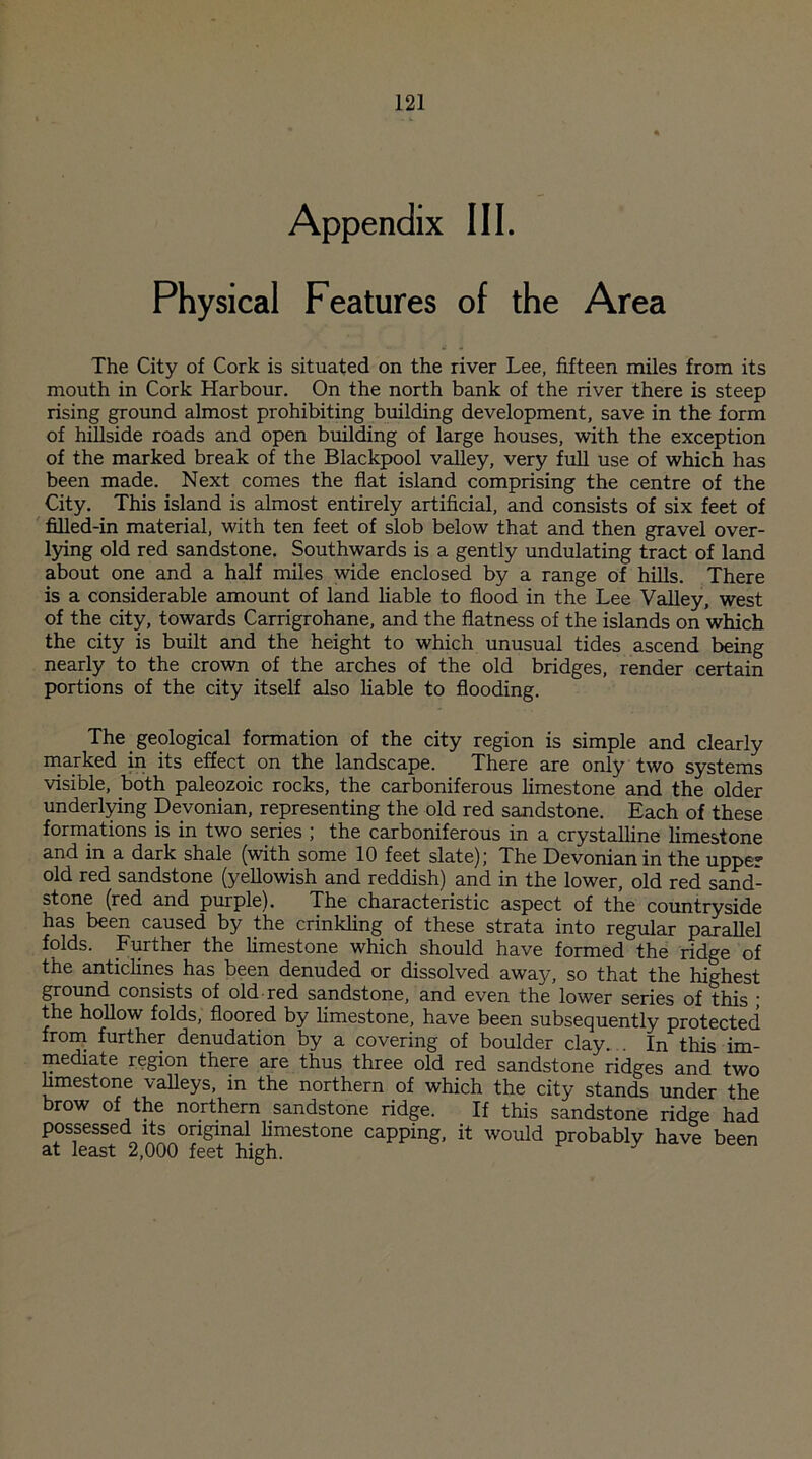 Appendix III. Physical Features of the Area The City of Cork is situated on the river Lee, fifteen miles from its mouth in Cork Harbour. On the north bank of the river there is steep rising ground almost prohibiting building development, save in the form of hillside roads and open building of large houses, with the exception of the marked break of the Blackpool valley, very full use of which has been made. Next comes the flat island comprising the centre of the City. This island is almost entirely artificial, and consists of six feet of filled-in material, with ten feet of slob below that and then gravel over- lying old red sandstone. Southwards is a gently undulating tract of land about one and a half miles wide enclosed by a range of hills. There is a considerable amount of land liable to flood in the Lee Valley, west of the city, towards Carrigrohane, and the flatness of the islands on which the city is built and the height to which unusual tides ascend being nearly to the crown of the arches of the old bridges, render certain portions of the city itself also liable to flooding. The geological formation of the city region is simple and clearly marked in its effect on the landscape. There are only two systems visible, both paleozoic rocks, the carboniferous limestone and the older underlying Devonian, representing the old red sandstone. Each of these formations is in two series ; the carboniferous in a crystalline limestone and in a dark shale (with some 10 feet slate); The Devonian in the upper old red sandstone (yellowish and reddish) and in the lower, old red sand¬ stone (red and purple). The characteristic aspect of the countryside has been caused by the crinkling of these strata into regular parallel folds. Further the limestone which should have formed the ridge of the anticlines has been denuded or dissolved away, so that the highest ground consists of old red sandstone, and even the lower series of this ■ the hollow folds, floored by limestone, have been subsequently protected from further denudation by a covering of boulder clay In this im¬ mediate region there are thus three old red sandstone ridges and two hmestone valleys, in the northern of which the city stands under the brow of the northern sandstone ridge. If this sandstone ridge had possessed its original limestone capping, it would probably have been at least 2,000 feet high. J