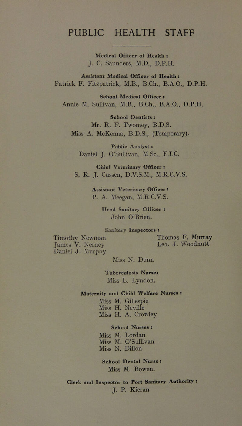 PUBLIC HEALTH STAFF Medical Officer of Health : J. C. Saunders, M.D., D.P.H. Assistant Medical Officer of Health : Patrick F. Fitzpatrick, M.B., B.Ch., B.A.O., D.P.H. School Medical Officer : Annie M. Sullivan, M.B., B.Ch., B.A.O., D.P.H. School Dentists : Mr. R. F. Twomey, B.D.S. Miss A. McKenna, B.D.S., (Temporary). Public Analyst : Daniel J. O’Sullivan, M.Sc., F.I.C. Chief Veterinary Officer : S. R. J. Cussen, D.V.S.M., M.R.C.V.S. Assistant Veterinary Officer * P. A. Meegan, M.R.C.V.S. Head Sanitary Officer : John O’Brien. Sanitary Inspectors : Timothy Newman Thomas F. Murray James V. Nernej- Leo. J. Woodnutt Daniel J. Murphy Miss N. Dunn Tuberculosis Nurse: Miss L. Lyndon. Maternity and Child Welfare Nurses : Miss M. Gillespie Miss H. Neville Miss H. A. Crowley School Nurses : Miss M. Lordan Miss M. O’Sullivan Miss N. Dillon School Dental Nurse : Miss M. Bowen. Clerk and Inspector to Port Sanitary Authority i J. P. Kieran