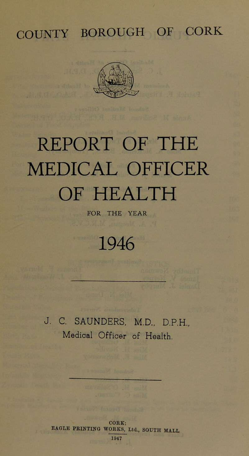 COUNTY BOROUGH OF CORK REPORT OF THE MEDICAL OFFICER OF HEALTH FOR THE YEAR 1946 J. C. SAUNDERS, M.D., D.P.H., Medical Officer of Health. CORK: EAGLE PRINTING WORKS, Ltd., SOUTH MALL 1947