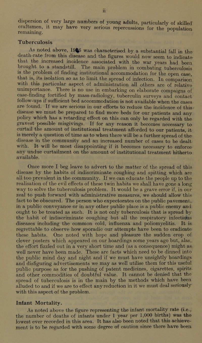 dispersion of very large numbers of young adults, particularly of skilled craftsmen, it may have very serious repercussions for the population remaining. Tuberculosis As noted above, 19|6 was characterised by a substantial fall in the death-rate from this disease and the figures would now seem to indicate that the increased incidence associated with the war years had been brought to a standstill. The main problem in combating tuberculosis is the problem of finding institutional accommodation for the open case, that is, its isolation so as to limit the spread of infection. In comparison with this particular aspect of administration all others are of relative unimportance. There is no use in embarking on elaborate compaigns of case-finding fortified by mass-radiology, tuberculin surveys and contact follow-ups if sufficient bed accommodation is not available when the cases are found. If we are serious in our efforts to reduce the incidence of this disease we must be prepared to find more beds for our patients and any policy which has a retarding effect on this can only be regarded with the gravest possible misgivings. If for any reason it becomes necessary to curtail the amount of institutional treatment afforded to our patients, it is merely a question of time as to when there will be a further spread of the disease in the community and an increased number of cases to be dealt with. It will be most disappointing if it becomes necessary to enforce any undue curtailment on the amount of institutional treatment hitherto available. Once more I beg leave to advert to the matter of the spread of this disease by the habits of indiscriminate coughing and spitting which are all too prevalent in the community. If we can educate the people up to the realisation of the evil effects of these twin habits we shall have gone a long way to solve the tuberculosis problem. It would be a grave error if, in our zeal to push forward with administrative measures, we should allow this fact to be obscured. The person who expectorates on the public pavement, in a public conveyance or in any other public place is a public enemy and ought to be treated as such. It is not only tuberculosis that is spread by the habit of indiscriminate coughing but all the respiratory infectious diseases including the common cold, influenza and poliomyelitis. It is regrettable to observe how sporadic our attempts have been to eradicate these habits. One noted with hope and pleasure the sudden crop of clever posters which appeared on our hoardings some years ago but, alas, the effort fizzled out in a very short time and (as a consequence) might as well never have been made. These are facts which need to be dinned into the public mind day and night and if we must have unsightly hoardings and disfiguring advertisements we may as well utilise them for this useful public purpose as for the pushing of patent medicines, cigarettes, spirits and other commodities of doubtful value. It cannot be denied that the spread of tuberculosis is in the main by the methods which have been alluded to and if we are to effect any reduction in it we must deal seriousl}' with this aspect of the problem. Infant Mortality. As noted above the figure representing the infant mortality rate (i.e., the number of deaths of infants under 1 year per 1,000 births) was the lowest ever recorded in this area. It has also been noted that this achieve- ment is to be regarded with some degree of caution since there have been