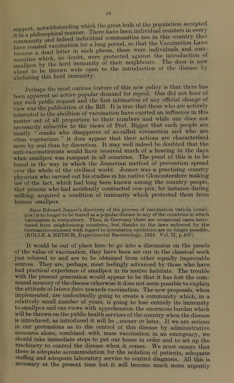 , notwithstanding which the great bulk of the population accepted itTaphUosopUcal manner. There have been individual resisters in every 1 ^ x , ,L indeed individual communities too in this country that ha^resisted vaccination for a long period, so that the Vaccination Laws became a dead letter in such places, these were individuals and com- , nn Hes which no doubt, were protected against the introduction of smallpox by the herd immunity of their neighbours. The door is now about to be thrown wide open to the introduction of the disease by abolishing this herd immunity. Perhaps the most curious feature of this new policy is that there has been apparent no active popular demand for repeal. One did not hear of anv such public request and the first intimation of any official change of view was the publication of the Bill. It is true that those who are actively interested in the abolition of vaccination have exerted an influence in this matter out of all proportion to their numbers and while one does not necessarily subscribe to the views of Prof. Bigger that such people are mostly “ cranks who disapprove of so-called vivesection and who are often vegetarians ” it does appear that their actions are characterised more by zeal than by discretion. It may well indeed be doubted that the anti-vaccinationists would have received much of a hearing in the days when smallpox was rampant in all countries. The proof of this is to be found in the way in which the Jennerian method of prevention spread over the whole of the civilised world. Jenner was a practising country physician who carried out his studies in his native Gloucestershire making use of the fact, which had long been known among the country people, that persons who had accidently contracted cow-pox, for instance during milking, acquired a condition of immunity which protected them from human smallpox. Since Edward Jenner’s discovery of the process of vaccination variola (small- pox) is no longer to be feared as a popular disease in any of the countries in which vaccination is compulsory. Thus, in Germany there are occasional cases intro- duced from neighbouring countries, but thanks to the laws enforced by the German Government with regard to inoculation epidemics are no longer possible- (KOLLE & HETSCH, Experimental Bacteriology, 1934. Vol. II, p.450). It would be out of place here to go into a discussion on the proofs of the value of vaccination, they have been set out in the classical work just referred to and are to be obtained from other equally impeccable sources. They are, perhaps, most feelingly advanced by those who have had practical experience of smallpox in its native habitats. The trouble with the present generation would appear to be that it has lost the com- munal memory of the disease otherwise it does not seem possible to explain the attitude of laissez-faire towards vaccination. The new proposals, when implemented, are undoubtedly going to create a community which, in a relatively small number of years, is going to lose entirely its immunity to smallpox and one views with apprehension the enormous burden which will be thrown on the public health services of the country when the disease is introduced, as introduced it will be , sooner or later. If we are serious in our pretensions as to the control of this disease by administrative measures alone, combined with mass vaccination in an emergency, we should take immediate steps to put our house in order and to set up the machinery to control the disease when it comes. We must ensure that there is adequate accommodation for the isolation of patients, adequate staffing and adequate laboratory service to control diagnosis. All this is necessary at the present time but it will become much more urgently