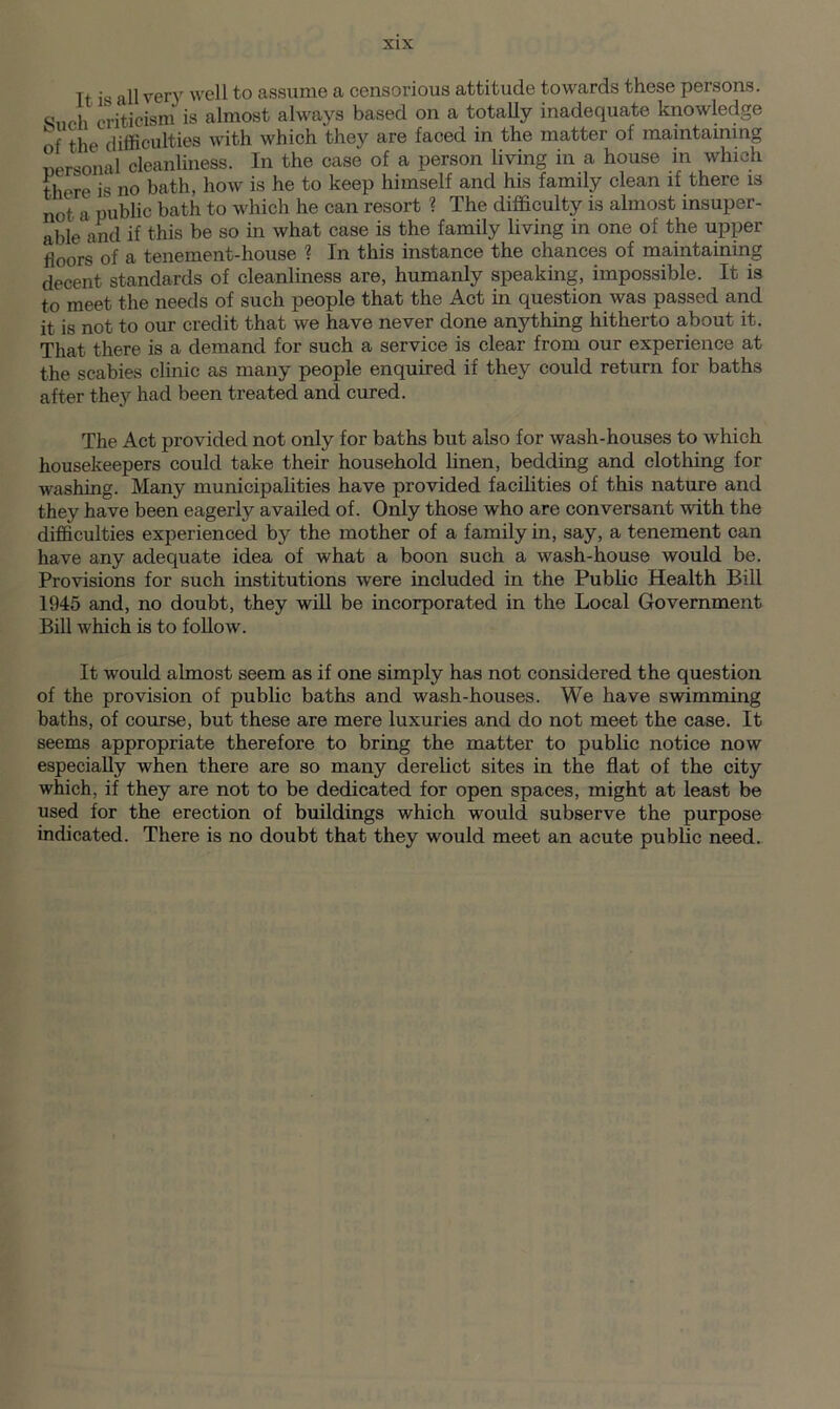 It is all ver\r well to assume a censorious attitude towards these persons. Sneh criticism is almost always based on a totally inadequate knowledge r difficulties with which they are faced in the matter of maintaining rsonal cleanliness. In the case of a person living in a house in which there is no bath, how is he to keep himself and his family clean if there is not a public bath to which he can resort ? The difficulty is almost insuper- able and if this be so in what case is the family living in one of the upper fl00rg of a tenement-house ? In this instance the chances of maintaining decent standards of cleanliness are, humanly speaking, impossible. It is to meet the needs of such people that the Act in question was passed and it is not to our credit that we have never done anything hitherto about it. That there is a demand for such a service is clear from our experience at the scabies clinic as many people enquired if they could return for baths after they had been treated and cured. The Act provided not only for baths but also for wash-houses to which housekeepers could take their household linen, bedding and clothing for washing. Many municipalities have provided facilities of this nature and they have been eagerly availed of. Only those who are conversant with the difficulties experienced by the mother of a family in, say, a tenement can have any adequate idea of what a boon such a wash-house would be. Provisions for such institutions were included in the Public Health Bill 1945 and, no doubt, they will be incorporated in the Local Government Bill which is to follow. It would almost seem as if one simply has not considered the question of the provision of public baths and wash-houses. We have swimming baths, of course, but these are mere luxuries and do not meet the case. It seems appropriate therefore to bring the matter to public notice now especially when there are so many derelict sites in the flat of the city which, if they are not to be dedicated for open spaces, might at least be used for the erection of buildings which would subserve the purpose indicated. There is no doubt that they would meet an acute public need.