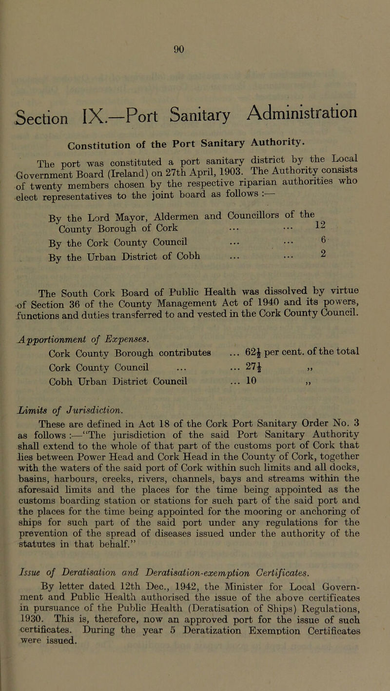 Section IyC.—Port Sanitary Administration Constitution of the Port Sanitary Authority. The port was constituted a port sanitary district by the Local Government Board (Ireland) on 27th April, 1903. The Authority consists of twenty members chosen by the respective riparian authorities who elect representatives to the joint board as follows : By the Lord Mayor, Aldermen and Councillors of the ^ County Borough of Cork ... ••• 12 By the Cork County Council ... ••• 6 By the Urban District of Cobh The South Cork Board of Public Health was dissolved by virtue of Section 36 of the County Management Act of 1940 and its powers, functions and duties transferred to and vested in the Cork County Council. Apportionment of Expenses. Cork County Borough contributes Cork County Council Cobh Urban District Council ... 62£ per cent, of the total ... 27^ >> ... 10 Limits of Jurisdiction. These are defined in Act 18 of the Cork Port Sanitary Order No. 3 as follows :—“The jurisdiction of the said Port Sanitary Authority shall extend to the whole of that part of the customs port of Cork that lies between Power Head and Cork Head in the County of Cork, together with the waters of the said port of Cork within such limits and all docks, basins, harbours, creeks, rivers, channels, bays and streams within the aforesaid limits and the places for the time being appointed as the customs boarding station or stations for such part of the said port and the places for the time being appointed for the mooring or anchoring of ships for such part of the said port under any regulations for the prevention of the spread of diseases issued under the authority of the statutes in that behalf.” Issue of Deratisation and Deratisation-exemption Certificates. By letter dated 12th Dec., 1942, the Minister for Local Govern- ment and Public Health authorised the issue of the above certificates in pursuance of the Public Health (Deratisation of Ships) Regulations, 1930. This is, therefore, now an approved port for the issue of such certificates. During the year 5 Deratization Exemption Certificates were issued.