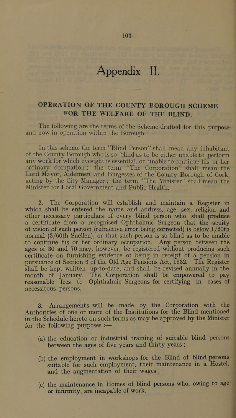 Appendix II. OPERATION OF THE COUNTY BOROUGH SCHEME FOR THE WELFARE OF THE BLIND. The following are the terms of the Scheme drafted for this purpose and now in operation within the Borough :— In this scheme the term Blind Person’’ shall mean any inhabitant of the County Borough who is so blind as to be either unable to perform any work for which eyesight is essential, or unable to continue his or her ordinary occupation ; the term The Corporation” shall mean the Lord Mayor, Aldermen and Burgesses of the County Borough of Cork, acting by the City Manager ; the term The Minister” shall mean the Minister for Local Government and Public Health. 2. The Corporation will establish and maintain a Register in which shall be entered the name and address, age, sex, religion and other necessary particulars of every blind person who shall produce a certificate from a recognised Ophthalmic Surgeon that the acuity of vision of such person (refractive error being corrected) is below l/20th normal (3/60th Snellen), or that such person is so blind as to be unable to continue his or her ordinary occupation. Any person between the ages of 30 and 70 may, however, be registered without producing such certificate on furnishing evidence of being in receipt of a pension in pursuance of Section 6 of the Old Age Pensions Act, 1932. The Register shall be kept written up-to-date, and shall be revised annually in the month of January. The Corporation shall be empowered to pay reasonable fees to Ophthalmic Surgeons for certifying in cases of necessitous persons. 3. Arrangements will be made by the Corporation with the Authorities of one or more of the Institutions for the Blind mentioned in the Schedule hereto on such terms as may be approved by the Minister for the following purposes :— (a) the education or industrial training of suitable blind persons between the ages of five years and thirty years ; (b) the employment in workshops for the Blind of blind persons suitable for such employment, their maintenance in a Hostel, and the augmentation of their wages ; (c) the maintenance in Homes of blind persons who, owing to age or infirmity, are incapable of work.