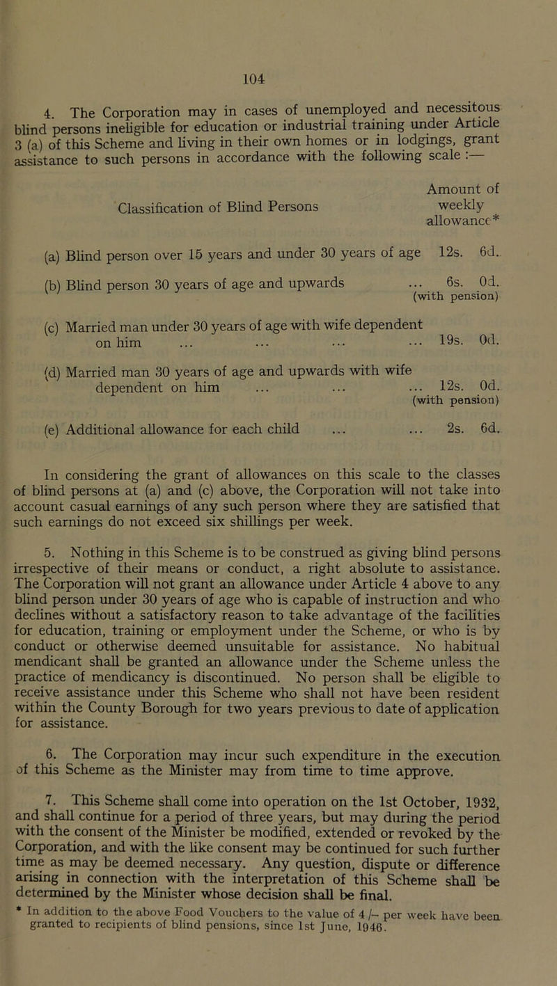 4. The Corporation may in cases of unemployed and necessitous blind persons ineligible for education or industrial training under Article 3 (a) of this Scheme and living in their own homes or in lodgings, grant assistance to such persons in accordance with the following scale Amount of Classification of Blind Persons weekly allowance* (a) Blind person over 15 years and under 30 years of age 12s. 6d. (b) Blind person 30 years of age and upwards ... 6s. 0:1. (with pension) (c) Married man under 30 years of age with wife dependent on him ... ... ••• ••• 19s. Od. (d) Married man 30 years of age and upwards with wife dependent on him ... ... ... 12s. 0d.. (with pension) (e) Additional allowance for each child ... ... 2s. 6d. In considering the grant of allowances on this scale to the classes of blind persons at (a) and (c) above, the Corporation will not take into account casual earnings of any such person where they are satisfied that such earnings do not exceed six shillings per week. 5. Nothing in this Scheme is to be construed as giving blind persons irrespective of their means or conduct, a right absolute to assistance. The Corporation will not grant an allowance under Article 4 above to any blind person under 30 years of age who is capable of instruction and who declines without a satisfactory reason to take advantage of the facilities for education, training or employment under the Scheme, or who is by conduct or otherwise deemed unsuitable for assistance. No habitual mendicant shall be granted an allowance under the Scheme unless the practice of mendicancy is discontinued. No person shall be eligible to receive assistance under this Scheme who shall not have been resident within the County Borough for two years previous to date of application for assistance. 6. The Corporation may incur such expenditure in the execution of this Scheme as the Minister may from time to time approve. 7. This Scheme shall come into operation on the 1st October, 1932, and shall continue for a period of three years, but may during the period with the consent of the Minister be modified, extended or revoked by the Corporation, and with the like consent may be continued for such further time as may be deemed necessary. Any question, dispute or difference arising in connection with the interpretation of this Scheme shall be determined by the Minister whose decision shall be final. * In addition to the above Food Vouchers to the value of 4 /- per week have been granted to recipients of blind pensions, since 1st June, 1946.