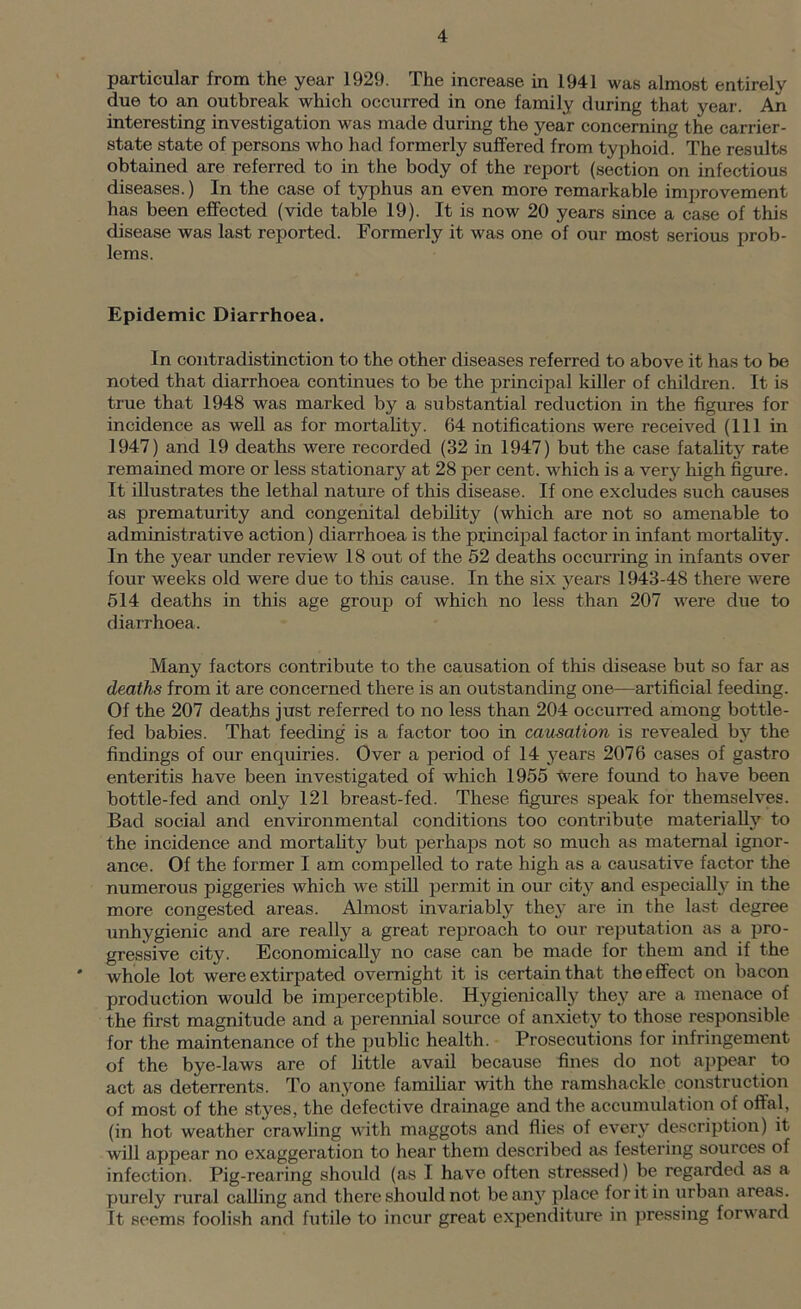 particular from the year 1929. The increase in 1941 was almost entirely due to an outbreak which occurred in one family during that year. An interesting investigation was made during the year concerning the carrier- state state of persons who had formerly suffered from typhoid. The results obtained are referred to in the body of the report (section on infectious diseases.) In the case of typhus an even more remarkable improvement has been effected (vide table 19). It is now 20 years since a case of this disease was last reported. Formerly it was one of our most serious prob- lems. Epidemic Diarrhoea. In contradistinction to the other diseases referred to above it has to be noted that diarrhoea continues to be the principal kiUer of children. It is true that 1948 was marked by a substantial reduction in the figures for incidence as well as for mortahty. 64 notifications were received (111 in 1947) and 19 deaths were recorded (32 in 1947) but the case fatahty rate remained more or less stationarj'^ at 28 per cent, which is a very high figure. It illustrates the lethal nature of this disease. If one excludes such causes as prematurity and congenital debility (which are not so amenable to administrative action) diarrhoea is the principal factor in infant mortality. In the year under review 18 out of the 52 deaths occurring in infants over four weeks old were due to this cause. In the six years 1943-48 there were 514 deaths in this age group of which no less than 207 were due to diarrhoea. Many factors contribute to the causation of this disease but so far as deaths from it are concerned there is an outstanding one—artificial feeding. Of the 207 deaths just referred to no less than 204 occuired among bottle- fed babies. That feeding is a factor too in causation is revealed by the findings of our enquiries. Over a period of 14 years 2076 cases of gastro enteritis have been investigated of which 1955 were found to have been bottle-fed and only 121 breast-fed. These figures speak for themselves. Bad social and environmental conditions too contribute materiall}' to the incidence and mortahty but perhaps not so much as maternal ignor- ance. Of the former I am compelled to rate high as a causative factor the numerous piggeries which we still permit in our city and especially in the more congested areas. Almost invariably thej^ are in the last degree unhygienic and are really a great reproach to our reputation as a pro- gressive city. Economically no case can be made for them and if the whole lot were extirpated overnight it is certain that the effect on bacon production would be imperceptible. Hygienically they are a menace of the first magnitude and a perennial source of anxiety to those responsible for the maintenance of the public health. Prosecutions for infringement of the bye-laws are of little avail because fines do not a]jpear to act as deterrents. To anyone familiar with the ramshackle construction of most of the styes, the defective drainage and the accumulation of offal, (in hot weather crawling with maggots and flies of every description) it will appear no exaggeration to hear them described as festering sources of infection. Pig-rearing should (as I have often stressed) be regarded as a purely rural calling and there should not beany place for it in urban areas. It seems foolish and futile to incur great expenditure in pressing forw ard