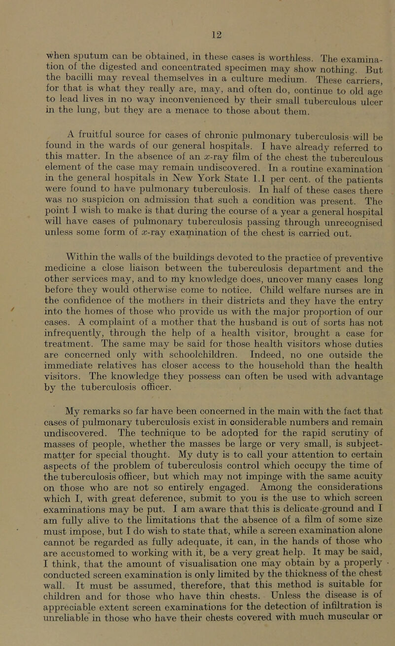 when sputum can be obtained, in these cases is worthless. The examina- tion of the digested and concentrated specimen may show nothing. But the bacilli may reveal themselves in a culture medium. These carriers for that is what they really are, may, and often do, continue to old age to lead lives in no way inconvenienced by their small tuberculous ulcer in the lung, but they are a menace to those about them. A fruitful source for cases of chronic pulmonary tuberculosis will be found in the wards of our general hospitals. I have already referred to this matter. In the absence of an a;-ray film of the chest the tuberculous element of the case may remain undiscovered. In a routine examination in the general hospitals in New York State 1.1 per cent, of the patients were found to have pulmonary tuberculosis. In half of these cases there was no suspicion on admission that such a condition was present. The point I wish to make is that during the course of a year a general hospital will have cases of pulmonary tuberculosis passing through unrecognised unless some form of £c-ray examination of the chest is carried out. Within the walls of the buildings devoted to the practice of preventive medicine a close liaison between the tuberculosis department and the other services may, and to my knowledge does, uncover many cases long before they would otherwise come to notice. Child welfare nurses are in the confidence of the mothers in their districts and they have the entry into the homes of those who provide us with the major proportion of our cases. A complaint of a mother that the husband is out of sorts has not infrequently, through the help of a health visitor, brought a case for treatment. The same may be said for those health visitors whose duties are concerned only with schoolchildren. Indeed, no one outside the immediate relatives has closer access to the household than the health visitors. The knowledge they possess can often be used with advantage by the tuberculosis officer. My remarks so far have been concerned in the main with the fact that cases of pulmonary tuberculosis exist in considerable numbers and remain undiscovered. The technique to be adopted for the rapid scrutiny of masses of people, whether the masses be large or very small, is subject- matter for special thought. My duty is to call your attention to certam aspects of the problem of tuberculosis control which occupy the time of the tuberculosis officer, but which may not impinge with the same acuity on those who are not so entirely engaged. Among the considerations which I, with great deference, submit to you is the use to which screen examinations may be put. I am aware that this is delicate-ground and I am fully alive to the limitations that the absence of a film of some size must impose, but I do wish to state that, while a screen examination alone cannot be regarded as fully adequate, it can, in the hands of those who are accustomed to working with it, be a very great help. It may be said, I think, that the amount of visualisation one may obtain by a properly conducted screen examination is only limited by the thickness of the chest wall. It must be assumed, therefore, that this method is suitable for children and for those who have thin chests. Unless the disease is of appreciable extent screen examinations for the detection of infiltration is unreliable in those who have their chests covered with much muscular or