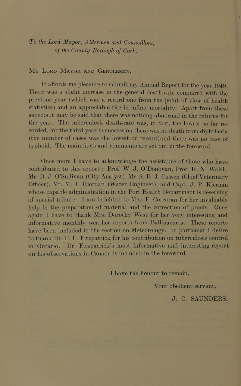 To the Lord Mayor, Aldermen and Councillors, of the County Borough of Cork. My Lord Mayor and Gentlemen, It affords me pleasure to submit my Annual Report for the year 1949. There was a slight increase in the general death-rate compared with the previous year (which was a record one from the point of view of health statistics) and an appreciable rise in infant mortality. Apart from these aspects it may be said that there was nothing abnormal in the returns for the year. The tuberculosis death-rate was, in fact, the lowest so far re- corded, for the third year in succession there was no death from diphtheria (the number of cases was the lowest on record)and there was no case of typhoid. The main facts and comments are set out in the foreword. Once more I have to acknowledge the assistance of those who have contributed to this report : Prof. W. J. O’Donovan, Prof. H. N. Walsh, Mr. D. J. O’Sullivan (City Analyst), Mr. S. R. J. Cussen (Chief Veterinary Officer), Mr. M. J. Riordan (Water Engineer), and C'apt. J. P. Kiernan whose capable administration in the Port Health Department is deserving of special tribute. I am indebted to Miss F. Corcoran for her invaluable help in the preparation of material and the correction of proofs. Once again I have to thank Mrs. Dorothy West for her very interesting and informative monthly weather reports from Ballinacurra. These reports have been included in the section on Meteorology. In particular I desire to thank Dr. P. F. Fitzpatrick for his contribution on tuberculosis control in Ontario. Dr. Fitzpatrick’s most informative and interesting report on his observations in Canada is included in the foreword. I have the honour to remain, Your obedient servant, J. C. SAUNDERS.