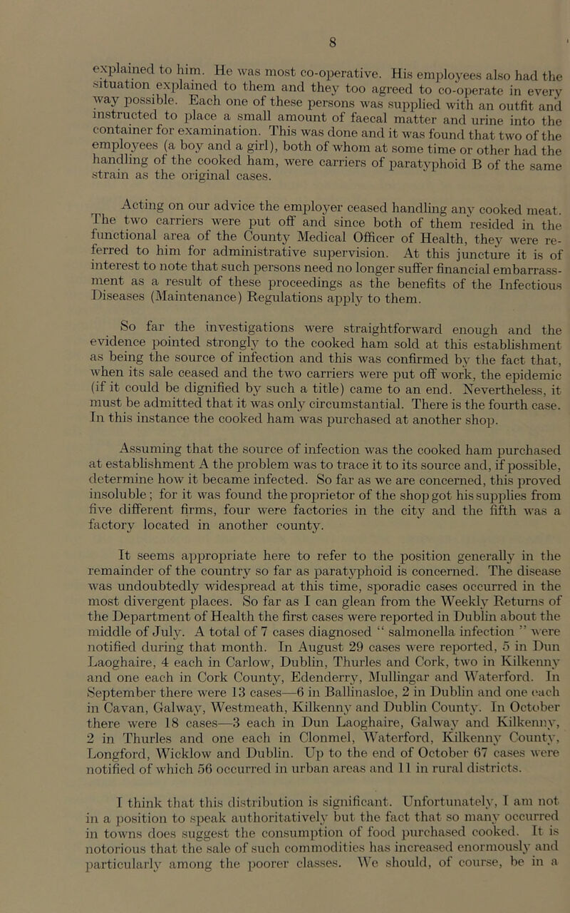 explained to him. He was most co-operative. His employees also had the situation explained to them and they too agreed to co-operate in every Avay possible. Each one of these persons was supplied with an outfit anil instructed to place a small amount of faecal matter and urine into the container for examination. This was done and it was found that two of the employees (a boy and a girl), both of whom at some time or other had the handling of the cooked ham, were carriers of paratyphoid B of the same strain as the original cases. Acting on our advice the employer ceased handling any cooked meat. The two carriers were put off and since both of them 'resided in the functional aiea of the County Medical Officer of Health, they were re- ferred to him for administrative supervision. At this juncture it is of interest to note that such persons need no longer suffer financial embarrass- ment as a result of these proceedings as the benefits of the Infectious Diseases (Maintenance) Regulations apply to them. So far the investigations were straightforward enough and the evidence pointed strongly to the cooked ham sold at this establishment as being the source of infection and this was confirmed by the fact that, when its sale ceased and the two carriers were put off work, the epidemic (if it could be dignified by such a title) came to an end. Nevertheless, it must be admitted that it was only circumstantial. There is the fourth case. In this instance the cooked ham was purchased at another shop. Assuming that the source of infection was the cooked ham purchased at establishment A the problem was to trace it to its source and, if possible, determine how it became infected. So far as we are concerned, this proved insoluble; for it was found the proprietor of the shop got his supplies from five different firms, four were factories in the city and the fifth was a factory located in another county. It seems appropriate here to refer to the position generally in the remainder of the country so far as paratyphoid is concerned. The disease was undoubtedly widespread at this time, sporadic cases occurred in the most divergent places. So far as I can glean from the Weekly Returns of the Department of Health the first cases were reported in Dublin about the middle of July. A total of 7 cases diagnosed “ salmonella infection ” were notified during that month. In August 29 cases were reported, 5 in Dun Laoghaire, 4 each in Carlow, Dublin, Timrles and Cork, two in Kilkenny and one each in Cork County, Edenderry, Mullingar and Waterford. In September there were 13 cases-—6 in Ballinasloe, 2 in Dublin and one each in Cavan, Galway, Westmeath, Kilkenny and Dublin County. In October there were 18 cases—3 each in Dun Laoghaire, Galway and Kilkenny, 2 in Thurles and one each in Clonmel, Waterford, Kilkenny County, Longford, Wicklow and Dublin. Up to the end of October 67 cases were notified of which 56 occurred in urban areas and 11 in rural districts. I think that this distribution is significant. Unfortunately, 1 am not in a position to speak authoritatively but the fact that so many occurred in towns does suggest the consumption of food purchased cooked. It is notorious that the sale of such commodities has increased enormously and particularly among the poorer classes. We should, of course, be in a