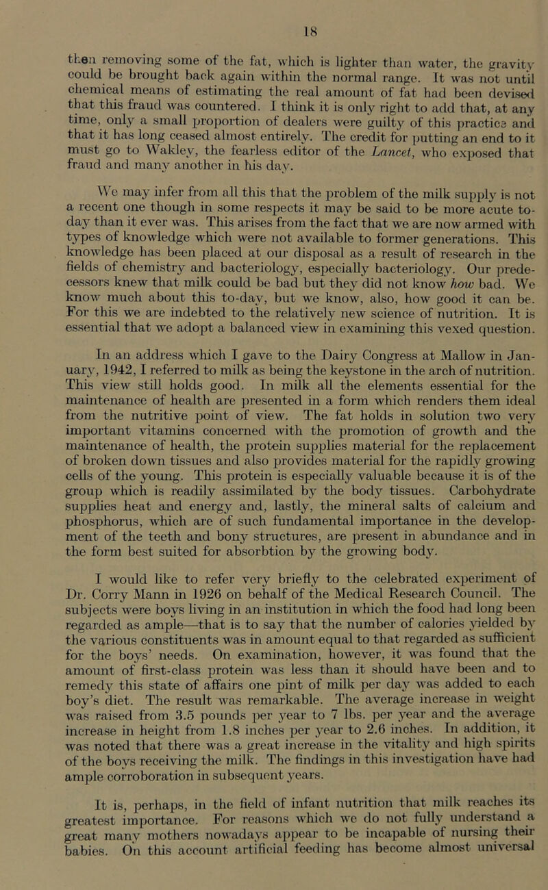 tl.eu removing some of the fat, which is lighter than water, the gravity could be brought back again within the normal range. It was not until chemical means of estimating the real amount of fat had been devised that this fraud was countered. I think it is only right to add that, at any time, only a small proportion of dealers were guilty of this practice and that it has long ceased almost entirely. The credit for putting an end to it must go to Waklev, the fearless editor of the Lancet, who exposed that fraud and many another in his day. We may infer from all this that the problem of the milk supply is not a recent one though in some respects it may be said to be more acute to- day than it ever was. This arises from the fact that we are now armed with types of knowledge which were not available to former generations. This knowledge has been placed at our disposal as a result of research in the fields of chemistry and bacteriology, especially bacteriology. Our prede- cessors knew that milk could be bad but they did not know how bad. We know much about this to-day, but we know, also, how good it can be. For this we are indebted to the relatively new science of nutrition. It is essential that we adopt a balanced view in examining this vexed question. In an address which I gave to the Dairy Congress at Mallow in Jan- uary, 1942,1 referred to milk as being the keystone in the arch of nutrition. This view still holds good. In milk all the elements essential for the maintenance of health are presented in a form which renders them ideal from the nutritive point of view. The fat holds in solution two very important vitamins concerned with the promotion of growth and the maintenance of health, the protein supplies material for the replacement of broken down tissues and also provides material for the rapidly growing cells of the young. This protein is especially valuable because it is of the group which is readily assimilated by the body tissues. Carbohydrate supplies heat and energy and, lastly, the mineral salts of calcium and phosphorus, which are of such fundamental importance in the develop- ment of the teeth and bony structures, are present in abundance and in the form best suited for absorbtion by the growing body. I would like to refer very briefly to the celebrated experiment of Dr. Corry Mann in 1926 on behalf of the Medical Research Council. The subjects were boys living in an institution in which the food had long been regarded as ample—that is to say that the number of calories yielded by the various constituents was in amount equal to that regarded as sufficient for the boys’ needs. On examination, however, it was found that the amount of first-class protein was less than it should have been and to remedy this state of affairs one pint of milk per day was added to each boy’s diet. The result was remarkable. The average increase in weight was raised from 3.5 pounds per year to 7 lbs. per year and the average increase in height from 1.8 inches per year to 2.6 inches. In addition, it was noted that there was a great increase in the vitality and high spirits of the boys receiving the milk. The findings in this investigation have had ample corroboration in subsequent years. It is, perhaps, in the field of infant nutrition that milk reaches its greatest importance. For reasons which we do not fully understand a great many mothers nowadays appear to be incapable of nursing their babies. On this account artificial feeding has become almost universal