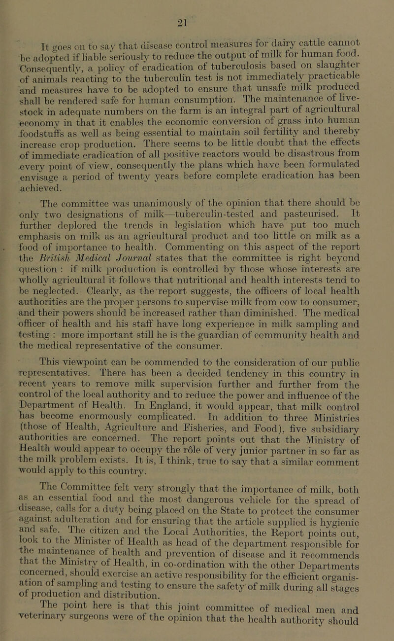 It goes on to say that disease control measures for dairy cattle cannot be adopted if liable seriously to reduce the output of milk tor human food. Consequently, a policy of eradication of tuberculosis based on slaughter of animals reacting to the tuberculin test is not immediately practicable and measures have to be adopted to ensure that unsafe milk produced shall be rendered safe for human consumption. The maintenance of live- stock in adequate numbers on the form is an integral part of agricultural economy in that it enables the economic conversion of grass into human foodstuffs as well as being essential to maintain soil fertility and thereby increase crop production. There seems to be little doubt that the effects of immediate eradication of all positive reactors would be disastrous from .every point of view, consequently the plans which have been formulated envisage a period of twenty years before complete eradication has been achieved. The committee was unanimously of the opinion that there should be only two designations of milk—tuberculin-tested and pasteurised. It further deplored the trends in legislation which have put too much emphasis on milk as an agricultural product and too little on milk as a food of importance to health. Commenting on this aspect of the report the British Medical Journal states that the committee is right beyond question : if milk production is controlled by those whose interests are wholly agricultural it follows that nutritional and health interests tend to be neglected. Clearly, as the report suggests, the officers of local health authorities are the proper persons to supervise milk from cow to consumer, and their powers should be increased rather than diminished. The medical officer of health and his staff have long experience in milk sampling and testing : more important still he is the guardian of community health and the medical representative of the consumer. This viewpoint can be commended to the consideration of our public representatives. There has been a decided tendency in this country in recent years to remove milk supervision further and further from the control of the local authority and to reduce the power and influence of the Department of Health. In England, it would appear, that milk control has become enormously complicated. In addition to three Ministries (those of Health, Agriculture and Fisheries, and Food), five subsidiary authorities are concerned. The report points out that the Ministry of Health would appear to occupy the role of very junior partner in so far as the milk problem exists. It is, I think, true to say that a similar comment would apply to this country. The Committee felt very strongly that the importance of milk, both as an essential lood and the most dangerous vehicle for the spread of disease, calls for a duty being placed on the State to protect the consumer against adulteration and for ensuring that the article supplied is hygienic and safe. The citizen and the Local Authorities, the Report points out, look to the Minister of Health as head of the department responsible for < maintenance of health and prevention of disease and it recommends that the Ministry of Health, in co-ordination with the other Departments concerned, should exercise an active responsibility for the efficient organis- ation of sampling and testing to ensure the safety of milk during all stages of production and distribution. The point here is that this joint committee of medical men and veterinary surgeons were of the opinion that the health authority should