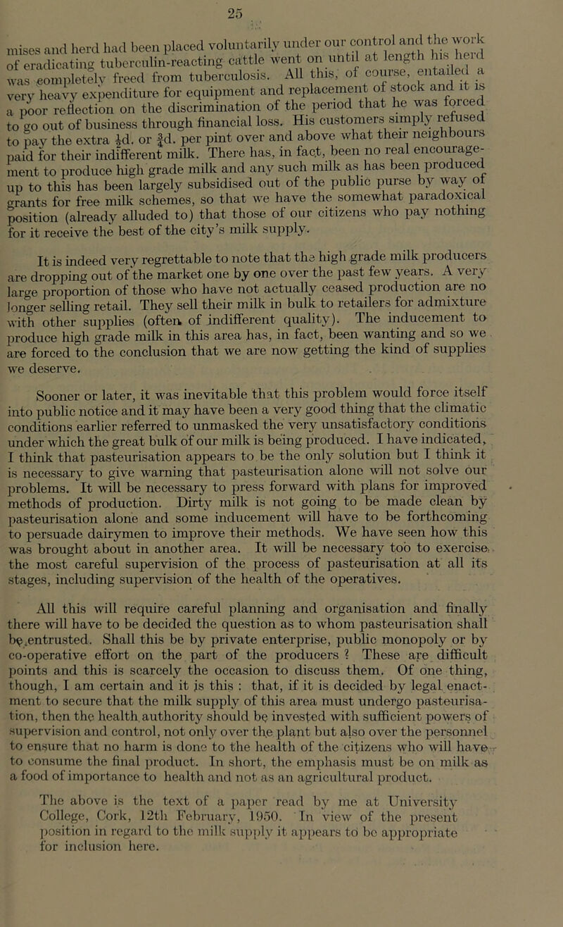 mises and herd had been placed voluntarily under of eradicating tuberculin-reacting cattle went on ubtil at length his l eid was eompletelv freed from tuberculosis. All this, of course, entailed a very heavy expenditure for equipment and replacement of stock and it is a poor reflection on the discrimination of the period that he was foiced to o-o out of business through financial loss. His customers simply refused to pay the extra id. or |d. per pint over and above what their neighbours paid for their indifferent milk. There has, in fact, been no real encourage- ment to produce high grade milk and any such milk as has been produced up to this has been largely subsidised out of the public purse by way ot grants for free milk schemes, so that we have the somewhat paradoxical position (already alluded to) that those of our citizens who pay nothing for it receive the best of the city s milk supply. It is indeed very regrettable to note that the high grade milk producers are dropping out of the market one by one over the past few years. A very laro-e proportion of those who have not actually ceased production are no longer selling retail. They sell their milk in bulk to xetailer© foi admixtuie with other supplies (often of indifferent quality). The inducement to produce high grade milk in this area has, in fact, been wanting and so we are forced to the conclusion that we are now getting the kind of supplies we deserve. Sooner or later, it was inevitable that this problem would force itself into public notice and it may have been a very good thing that the climatic conditions earlier referred to unmasked the very unsatisfactory conditions under which the great bulk of our milk is being produced. I have indicated, I think that pasteurisation appears to be the only solution but I think it is necessary to give warning that pasteurisation alone will not solve our problems. It will be necessary to press forward with plans for improved methods of production. Dirty milk is not going to be made clean by pasteurisation alone and some inducement will have to be forthcoming to persuade dairymen to improve their methods. We have seen how this was brought about in another area. It will be necessary too to exercise, the most careful supervision of the process of pasteurisation at all its stages, including supervision of the health of the operatives. All this will require careful planning and organisation and finally there will have to be decided the question as to whom pasteurisation shall ^.entrusted. Shall this be by private enterprise, public monopoly or by co-operative effort on the part of the producers ? These are difficult points and this is scarcely the occasion to discuss them. Of one thing, though, I am certain and it js this : that, if it is decided by legal enact- ment to secure that the milk supply of this area must undergo pasteurisa- tion, then the health authority should be invested with sufficient powers of supervision and control, not only over the plant but also over the personnel to ensure that no harm is done to the health of the citizens who will have to consume the final product. In short, the emphasis must be on milk as a food of importance to health and not as an agricultural product. The above is the text of a paper read by me at University College, Cork, 12th February, 1950. In view of the present position in regard to the milk supply it appears to be appropriate for inclusion here.