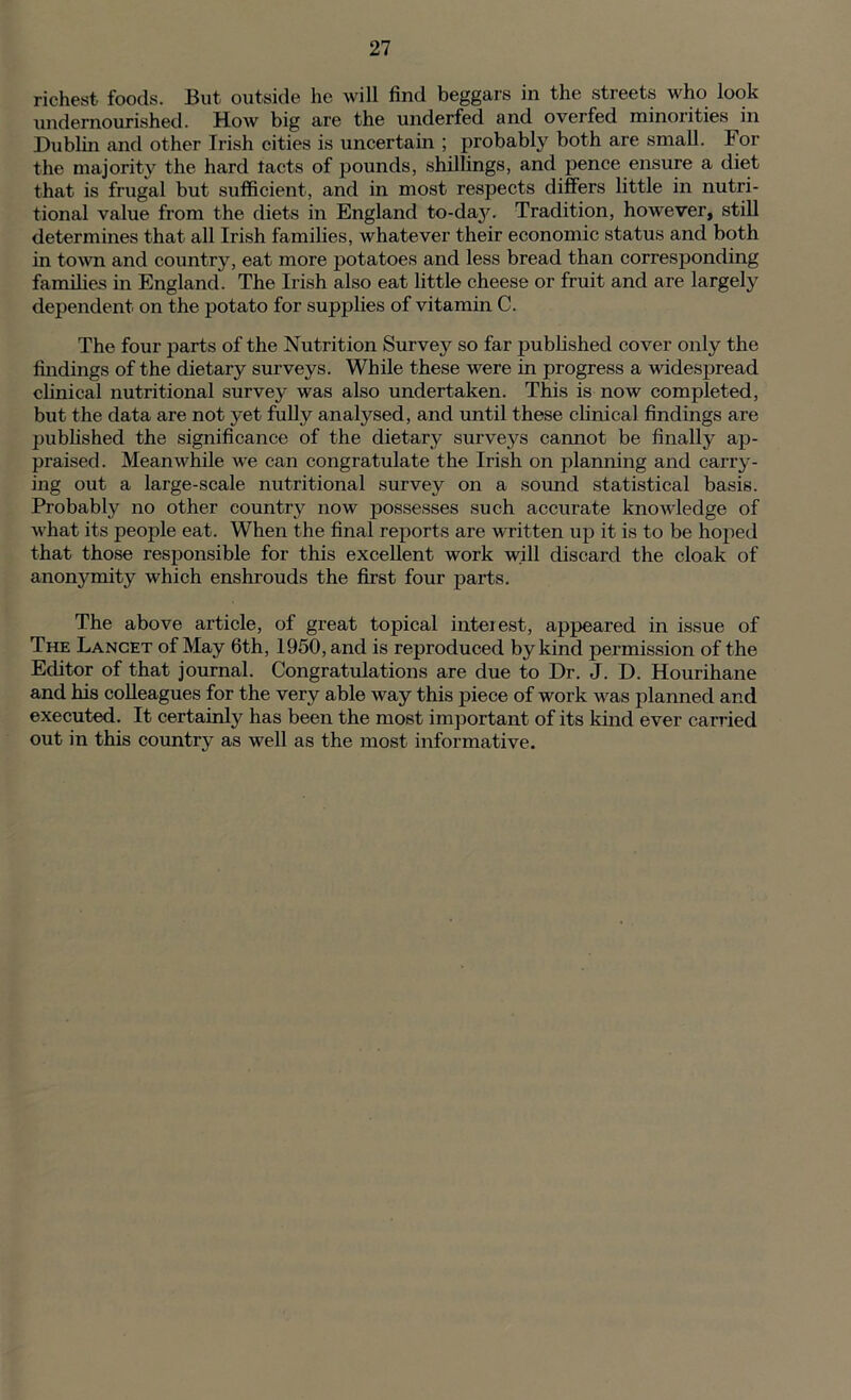 richest foods. But outside he will find beggars in the streets who look undernourished. How big are the underfed and overfed minorities in Dublin and other Irish cities is uncertain ; probably both are small. For the majority the hard tacts of pounds, shillings, and pence ensure a diet that is frugal but sufficient, and in most respects differs little in nutri- tional value from the diets in England to-dajc Tradition, however, still determines that all Irish families, whatever their economic status and both in town and country, eat more potatoes and less bread than corresponding families in England. The Irish also eat little cheese or fruit and are largely dependent on the potato for supplies of vitamin C. The four parts of the Nutrition Survey so far published cover only the findings of the dietary surveys. While these were in progress a widespread clinical nutritional survey was also undertaken. This is now completed, but the data are not yet fully analysed, and until these clinical findings are published the significance of the dietary surveys cannot be finally ap- praised. Meanwhile we can congratulate the Irish on planning and carry- ing out a large-scale nutritional survey on a sound statistical basis. Probably no other country now possesses such accurate knowledge of what its people eat. When the final reports are written up it is to be hoped that those responsible for this excellent work will discard the cloak of anonymity which enshrouds the first four parts. The above article, of great topical interest, appeared in issue of The Lancet of May 6th, 1950, and is reproduced by kind permission of the Editor of that journal. Congratulations are due to Dr. J. D. Hourihane and his colleagues for the very able way this piece of work was planned and executed. It certainly has been the most important of its kind ever carried out in this country as well as the most informative.