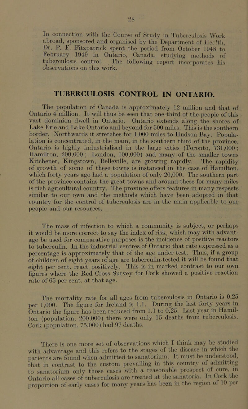 In connection with the Course of Study in Tuberculosis Work abroad, sponsored and organised by the Department of Her 1th, Dr. P. F. Fitzpatrick spent the period from October 1948 to February 1949 in Ontario, Canada, studying methods of tuberculosis control. The following report incorporates his observations on this work. TUBERCULOSIS CONTROL IN ONTARIO. The population of Canada is approximately 12 million and that of Ontario 4 million. It will thus be seen that one-third of the people of this vast dominion dwell in Ontario. Ontario extends along the shores of Lake Erie and Lake Ontario and beyond for 500 miles. This is the southern border. Northwards it stretches for 1,000 miles to Hudson Bax'. Popula- lation is concentrated, in the main, in the southern third of the i>ro vince. Ontario is highly industrialised in the large cities (Toronto, 781,000; Hamilton, 200,000 ; London, 100,000) and many of the smaller towns Kitchener, Kingstown, Belleville, are growing rapidly. The rapidity of growth of some of these towns is instanced in the case of Hamilton, which forty years ago had a population of only 20,000. The southern part of the province contains the great towns and around these for many miles is rich agricultural country. The province offers features in many respects similar to our own and the methods which have been adopted in that country for the control of tuberculosis are in the main applicable to our people and our resources. The mass of infection to which a community is subject, or perhaps it would be more correct to say the index of risk, which may with advant- age be \ised for comparative purposes is the incidence of positive reactors to tuberculin. In the industrial centres of Ontario that rate expressed as a percentage is approximately that of the age under test. Thus, if a group of children of eight years of age are tuberculin-tested it will be found that eight per cent, react positively. This is in marked contrast to our own figures where the Red Cross Survey for Cork showed a positive reaction rate of 65 per cent, at that age. The mortality rate for all ages from tuberculosis in Ontario is 0.25 per 1,000. The figure for Ireland is 1.1. During the last forty years in Ontario the figure has been reduced from 1.1 to 0.25. Last 3rear in Hamil- ton (population, 200,000) there were only 15 deaths from tuberculosis. Cork (population, 75,000) had 97 deaths. There is one more set of observations which I think may be studied with advantage and this refers to the stages of the disease in which the patients are found when admitted to sanatorium. It must be understood, that in contrast to the custom prevailing in this country of admitting to sanatorium only those cases with a reasonable prospect of cure, in Ontario all cases of tuberculosis are treated at the sanatoria. In Cork the proportion of early cases for many years has been in the region of 10 per