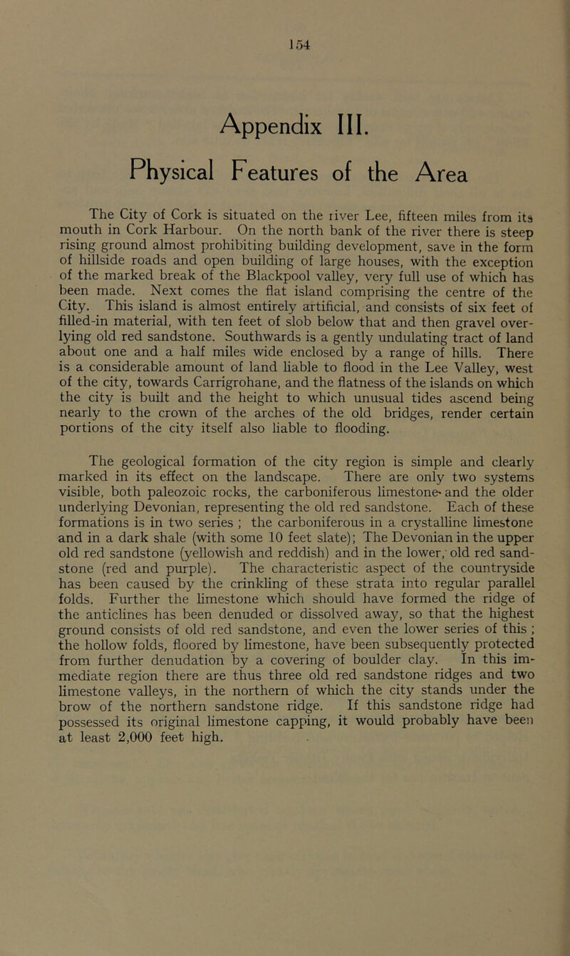 Appendix III. Physical Features of the Area The City of Cork is situated on the river Lee, fifteen miles from its mouth in Cork Harbour. On the north bank of the river there is steep rising ground almost prohibiting building development, save in the form of hillside roads and open building of large houses, with the exception of the marked break of the Blackpool valley, very full use of which has been made. Next comes the flat island comprising the centre of the City. This island is almost entirely artificial, and consists of six feet of filled-in material, with ten feet of slob below that and then gravel over- lying old red sandstone. Southwards is a gently undulating tract of land about one and a half miles wide enclosed by a range of hills. There is a considerable amount of land liable to flood in the Lee Valley, west of the city, towards Carrigrohane, and the flatness of the islands on which the city is built and the height to which unusual tides ascend being nearly to the crown of the arches of the old bridges, render certain portions of the city itself also liable to flooding. The geological formation of the city region is simple and clearly marked in its effect on the landscape. There are only two systems visible, both paleozoic rocks, the carboniferous limestone' and the older underlying Devonian, representing the old red sandstone. Each of these formations is in two series ; the carboniferous in a crystalline limestone and in a dark shale (with some 10 feet slate); The Devonian in the upper old red sandstone (yellowish and reddish) and in the lower, old red sand- stone (red and purple). The characteristic aspect of the countryside has been caused by the crinkling of these strata into regular parallel folds. Further the limestone which should have formed the ridge of the anticlines has been denuded or dissolved away, so that the highest ground consists of old red sandstone, and even the lower series of this ; the hollow folds, floored by limestone, have been subsequently protected from further denudation by a covering of boulder clay. In this im- mediate region there are thus three old red sandstone ridges and two limestone valleys, in the northern of which the city stands under the brow of the northern sandstone ridge. If this sandstone ridge had possessed its original limestone capping, it would probably have been at least 2,000 feet high.