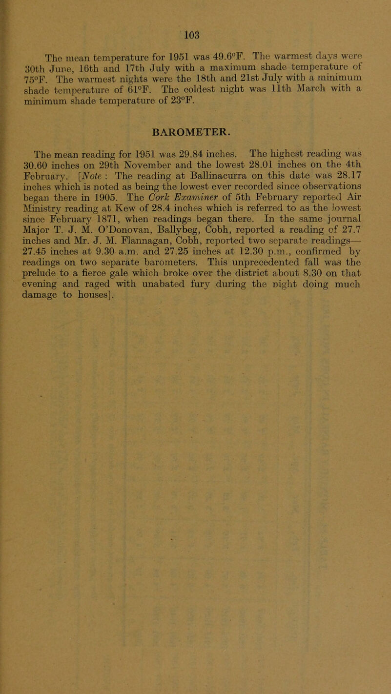 The mean temperature for 1951 was 49.6°F. The warmest days were 30th June, 10th and 17th July with a maximum shade temperature of 7o°F. The warmest nights were the 18th and 21st July with a minimum shade temperature of G1°F. The coldest night was 11th March with a minimum shade temperature of 23°F. BAROMETER. The mean reading for 1051 was 29.84 inches. The highest reading was 30.60 inches on 29th November and the lowest 28.01 inches on the 4th February. [Note : The reading at Ballinacurra on this date was 28.17 inches which is noted as being the lowest ever recorded since observations began there in 1905. The Cork Examiner of 5th February reported Air Ministry reading at Kew of 28.4 inches which is referred to as the Jo west since February 1871, when readings began there. In the same journal Major T. J. M. O’Donovan, Ballybeg, Cobh, reported a reading of 27.7 inches and Mr. J. M. Flannagan, Cobh, reported two separate readings— 27.45 inches at 9.30 a.m. and 27.25 inches at 12.30 p.m., confirmed by readings on two separate barometers. This unprecedented fall was the prelude to a fierce gale which broke over the district about 8.30 on that evening and raged with unabated fury during the night doing much damage to houses].