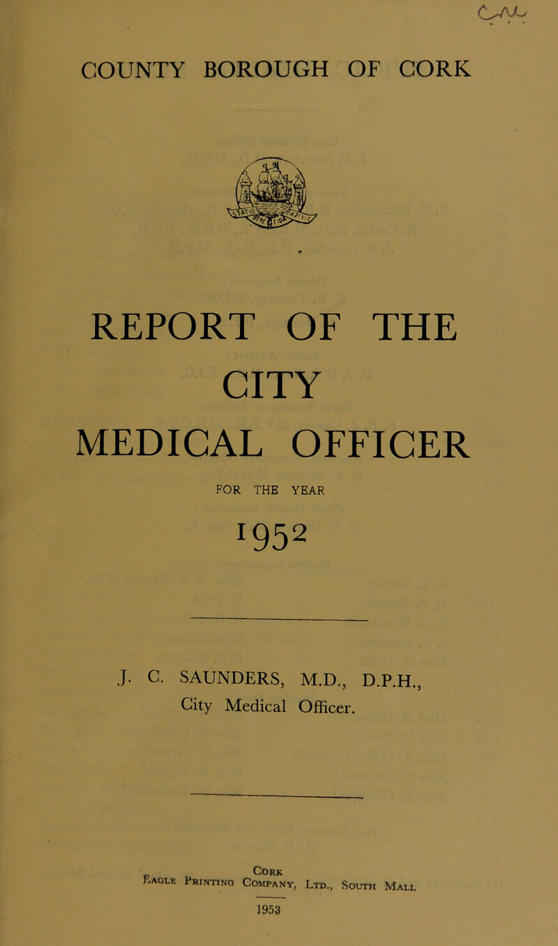 REPORT OF THE CITY MEDICAL OFFICER FOR THE YEAR J952 J. C. SAUNDERS, M.D., D.P.H., City Medical Officer. Cork F.aole Print.no Company, Ltd., South Mall 1953