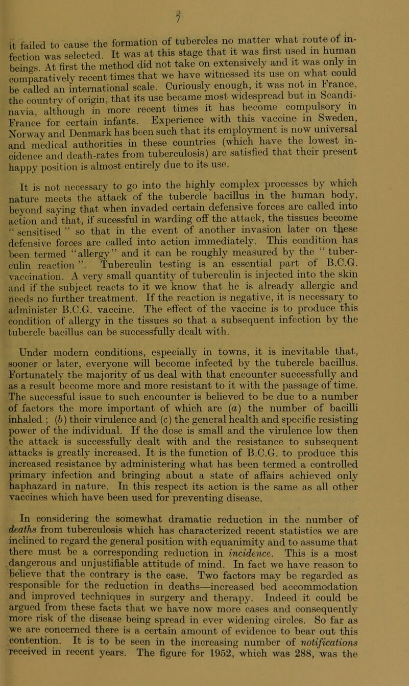 it failed to cause the formation of tubercles no matter what route of in- fection was selected. It was at this stage that it was first used in human beings At first the method did not take on extensively and it was only in comparatively recent times that we have witnessed its use on what could be called an international scale. Curiously enough, it was not in France, the countrv of origin, that its use became most widespread but in Scandi- navia, although in more recent times it has become compulsory m France for certain infants. Experience with this vaccine in Sweden Norway and Denmark has been such that its employment is now universal and medical authorities in these coimtries (which have the lowest in- cidence and death-rates from tuberculosis) are satisfied that their present happy position is almost entirely due to its use. It is not necessary to go into the highly complex processes by which nature meets the attack of the tubercle bacillus in the human body, beyond saying that when invaded certain defensive forces are called into action and that, if sucessful in warding off the attack, the tissues become “ sensitised ” so that in the event of another invasion later on these defensive forces are called into action immediately. This condition has been termed “allergy” and it can be roughly measured by the  tuber- culin reaction ”. Tuberculin testing is an essential part of B.C.G. vaccination. A very small quantity of tuberculin is injected into the skin and if the subject reacts to it we know that he is already allergic and needs no further treatment. If the reaction is negative, it is necessary to administer B.C.G. vaccine. The effect of the vaccine is to produce this condition of allergy in the tissues so that a subsequent infection by the tubercle bacillus can be successfully dealt with. Under modern conditions, especially in towns, it is inevitable that, sooner or later, everyone will become infected by the tubercle bacillus. Fortunately the majority of us deal with that encounter successfully and as a result become more and more resistant to it with the passage of time. The successful issue to such encounter is believed to be due to a number of factors the more important of which are (a) the number of bacilli inhaled ; (b) their virulence and (c) the general health and specific resisting power of the individual. If the dose is small and the virulence low then the attack is successfully dealt with and the resistance to subsequent attacks is greatly increased. It is the function of B.C.G. to produce this increased resistance by administering what has been termed a controlled primary infection and bringing about a state of affairs achieved only haphazard in nature. In this respect its action is the same as all other vaccines which have been used for preventing disease. In considering the somewhat dramatic reduction in the number of deaths from tuberculosis which has characterized recent statistics we are inclined to regard the general position with equanimity and to assume that there must be a corresponding reduction in incidence. This is a most dangerous and unjustifiable attitude of mind. In fact we have reason to believe that the contrary is the case. Two factors may be regarded as responsible for the reduction in deaths—increased bed accommodation and improved techniques in surgery and therapy. Indeed it could be argued from these facts that we have now more cases and consequently more risk of the disease being spread in ever widening circles. So far as we are concerned there is a certain amount of evidence to bear out this contention. It is to be seen in the increasing number of notifications received in recent years. The figure for 1952, which was 288, was the