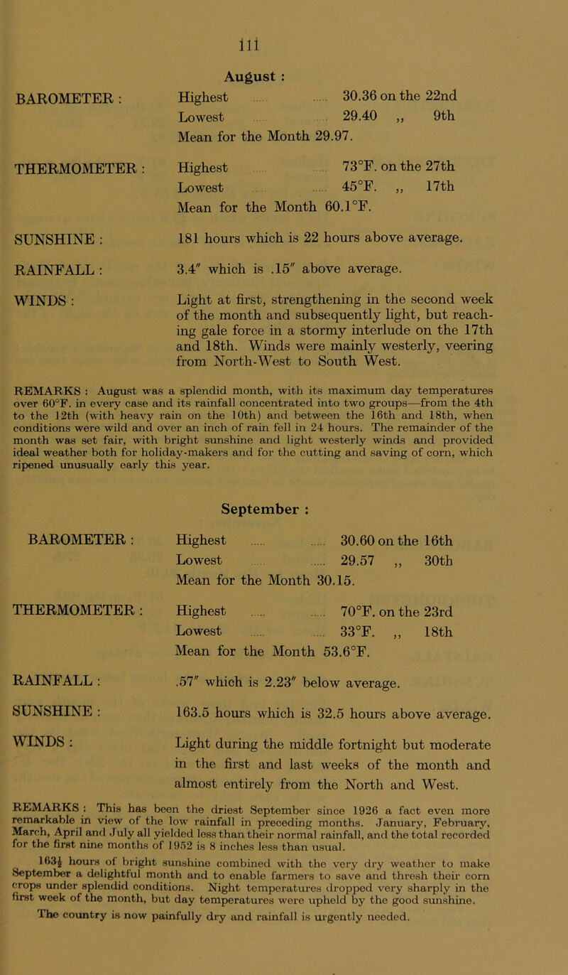 August : BAROMETER: Highest 30.36 on the 22nd Lowest 29.40 ,, 9th Mean for the Month 29.97. THERMOMETER : Highest 73°F. on the 27th Lowest 45°F. ,, 17th Mean for the Month 60.1°F. SUNSHINE : 181 hours which is 22 hours above average. RAINFALL : 3.4 which is .15 above average. WINDS : Light at first, strengthening in the second week of the month and subsequently light, but reach- ing gale force in a stormy interlude on the 17th and 18th. Winds were mainly westerly, veering from North-West to South West. REMARKS : August was a splendid month, with its maximum day temperatures over 60°F. in every case and its rainfall concentrated into two groups—from the 4th to the 12th (with heavy rain on the 10th) and between the 16th and 18th, when conditions were wild and over an inch of rain fell in 24 hours. The remainder of the month was set fair, with bright sunshine and light westerly winds and provided ideal weather both for holiday-makers and for the cutting and saving of corn, which ripened unusually early this year. September : BAROMETER: Highest 30.60 on the 16 th Lowest 29.57 ,, 30th Mean for the Month 30.15. THERMOMETER: Highest 70°F. on the 23rd Lowest .... 33°F. ,, 18th Mean for the Month 53.6°F. RAINFALL : .57 which is 2.23 below average. SUNSHINE : 163.5 hours which is 32.5 hours above average. WINDS : Light during the middle fortnight but moderate in the first and last weeks of the month and almost entirely from the North and West. REMARKS : This has been the driest September since 1926 a fact even more remarkable in view of the low rainfall in preceding months. January, February, March, April and July all yielded less than their normal rainfall, and the total recorded for the first nine months of 1952 is 8 inches less than usual. 16.1J hours of bright sunshine combined with tho very dry weather to make September a delightful month and to enable farmers to save and thresh their corn crops under splendid conditions. Night temperatures dropped very sharply in the first week of the month, but day temperatures were upheld by the good sunshine. The country is now painfully dry and rainfall is urgently needed.