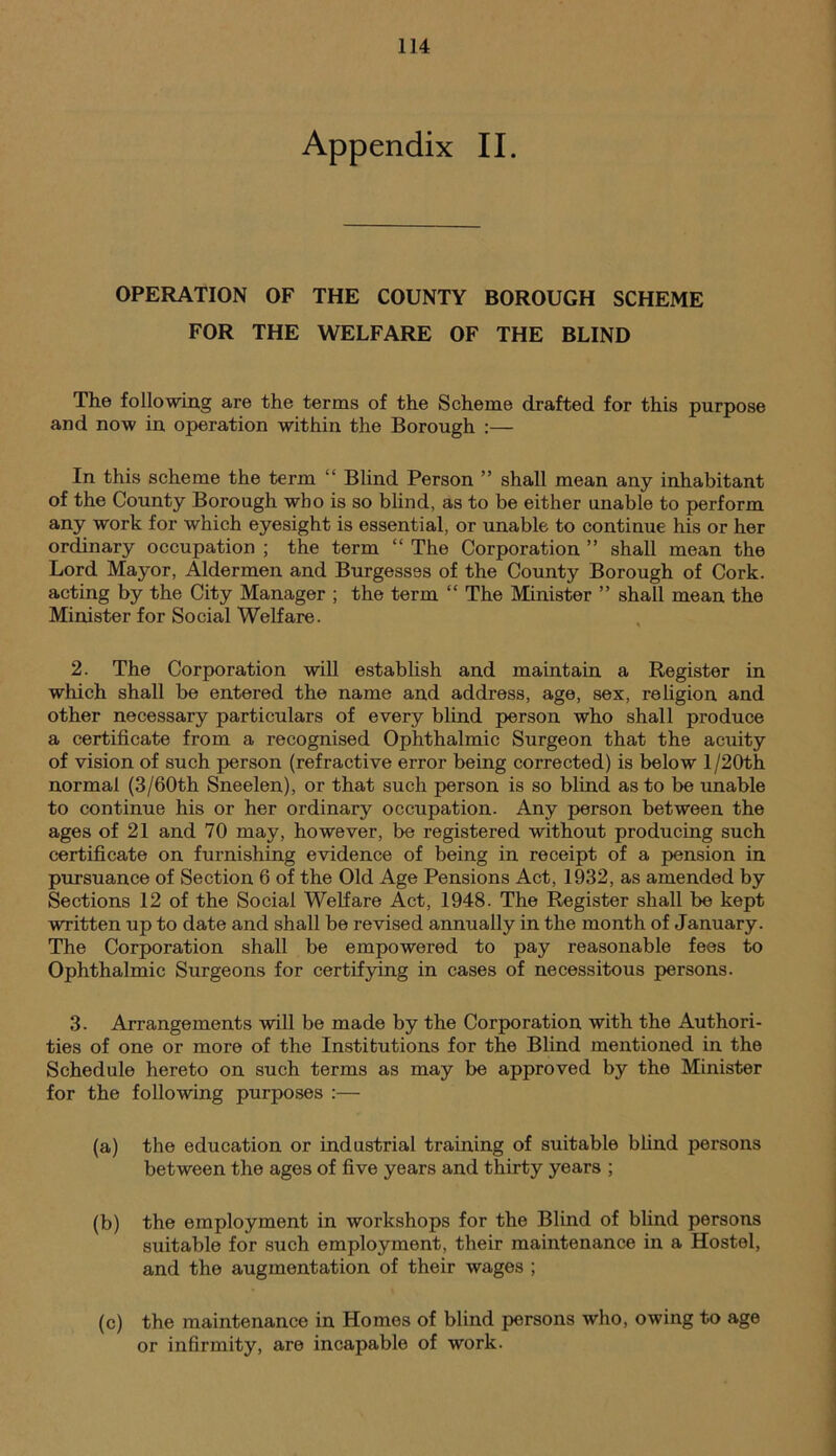 Appendix II. OPERATION OF THE COUNTY BOROUGH SCHEME FOR THE WELFARE OF THE BLIND The following are the terms of the Scheme drafted for this purpose and now in operation within the Borough :— In this scheme the term “ Blind Person ” shall mean any inhabitant of the County Borough who is so blind, as to be either unable to perform any work for which eyesight is essential, or unable to continue his or her ordinary occupation ; the term “ The Corporation ” shall mean the Lord Mayor, Aldermen and Burgesses of the County Borough of Cork, acting by the City Manager ; the term “ The Minister ” shall mean the Minister for Social Welfare. 2. The Corporation will establish and maintain a Register in which shall be entered the name and address, age, sex, religion and other necessary particulars of every blind person who shall produce a certificate from a recognised Ophthalmic Surgeon that the acuity of vision of such person (refractive error being corrected) is below l/20th normal (3/60th Sneelen), or that such person is so blind as to be unable to continue his or her ordinary occupation. Any person between the ages of 21 and 70 may, however, be registered without producing such certificate on furnishing evidence of being in receipt of a pension in pursuance of Section 6 of the Old Age Pensions Act, 1932, as amended by Sections 12 of the Social Welfare Act, 1948. The Register shall be kept written up to date and shall be revised annually in the month of January. The Corporation shall be empowered to pay reasonable fees to Ophthalmic Surgeons for certifying in cases of necessitous persons. 3. Arrangements will be made by the Corporation with the Authori- ties of one or more of the Institutions for the Blind mentioned in the Schedule hereto on such terms as may be approved by the Minister for the following purposes :— (a) the education or industrial training of suitable blind persons between the ages of five years and thirty years ; (b) the employment in workshops for the Blind of blind persons suitable for such employment, their maintenance in a Hostel, and the augmentation of their wages ; (c) the maintenance in Homes of blind persons who, owing to age or infirmity, are incapable of work.