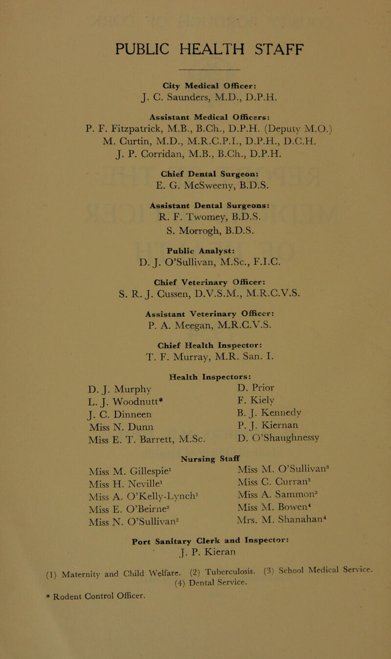 PUBLIC HEALTH STAFF City Medical Officer: J. C. Saunders, M.D., D.P.H. Assistant Medical Officers: P. F. Fitzpatrick, M.B., B.Ch., D.P.H. (Deputy M.O.) M. Curtin, M.D., M.R.C.P.I., D.P.H., D.C.H. J. P. Corridan, M.B., B.Ch., D.P.H. Chief Dental Surgeon: E. G. McSweeny, B.D.S. Assistant Dental Surgeons: R. F. Twomey, B.D.S. S. Morrogh, B.D.S. Public Analyst: D. J. O’Sullivan, M.Sc., F.I.C. Chief Veterinary Officer: S. R. J. Cussen, D.V.S.M., M.R.C.V.S. Assistant Veterinary Officer: P. A. Meegan, M.R.C.V.S. Chief Health Inspector: T. F. Murray, M.R. San. I. D. J. Murphy L. J. Woodnutt* J. C. Dinneen Miss N. Dunn Health Inspectors: D. Prior F. Kiely B. J. Kennedy P. J. Kiernan Miss E. T. Barrett, M.Sc. D. O’Shaughnessy Nursing Staff Miss M. Gillespie1 Miss H. Neville1 Miss A. O’Kelly-Lynch1 Miss E. O’Beirne2 Miss N. O’Sullivan2 Miss M. O’Sullivan* Miss C. Curran* Miss A. Sammon* Miss M. Bowen* Mrs. M. Shanahan* Port Sanitary Clerk and Inspector: J. P. Kieran (1) Maternity and Child Welfare. (2) Tuberculosis. (3) School Medical Serv (4) Dental Service. * Rodent Control Officer.