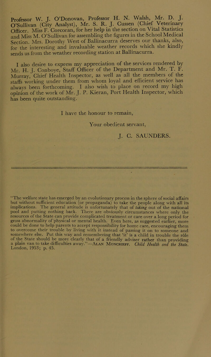 O’Sullivan (City Analyst), Mr. S. R. J. Cussen (Chief Veterinary Officer. Miss F. Corcoran, for her help in the section on Vital Statistics and Miss M. O’Sullivan for assembling the figures in the School Medical Section. Mrs. Dorothy West of Ballinacurra deserves our thanks, also, for the interesting and invaluable weather records which she kindly sends us from the weather recording station at Ballinacurra. I also desire to express my appreciation of the services rendered by Mr. H. J. Conboye, Staff Officer of the Department and Mr. T. F. Murray, Chief Plealth Inspector, as well as all the members of the staffs working under them from whom loyal and efficient service has always been forthcoming. I also wish to place on record my high opinion of the work of Mr. J. P. Kieran, Port Health Inspector, which has been quite outstanding. I have the honour to remain, Your obedient servant, J. C. SAUNDERS. “The welfare state has emerged by an evolutionary process in the sphere of social affairs but without sufficient education (or propaganda) to take the people along with all its implications. The general attitude is unfortunately that of taking out of the national pool and putting nothing back. There are obviously circumstances where only the resources of the State can provide complicated treatment or care over a long period for gross abnormality of physical or mental health. Even here, as suggested earlier, more could be done to help parents to accept responsibility for home care, encouraging them to overcome their trouble by living with it instead of passing it on to someone and somewhere else. Put this way and remembering that ‘it’ is a child in trouble the role of the State should be more clearly that of a friendly adviser rather than providing a plain van to take difficulties away.”—Alan Moncrieff. Child Health and the Stale. London, 1953; p. 45.