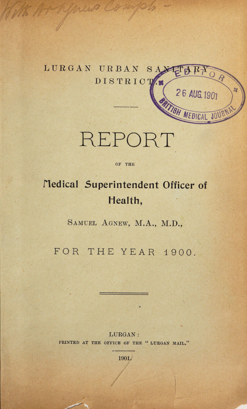 / REPORT OF THE e . • ■1 - fledical Superintendent Officer of Health, Samuel Agnew, M.A., M.D., l • ^ ' '• *• ’• ■ ■ FOR THE YEAR 1900. LURGAN: