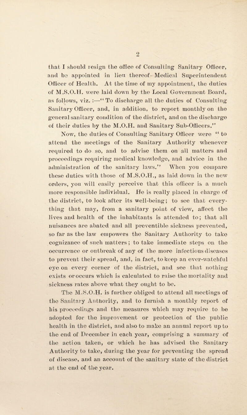 that I should resign the office of Consulting Sanitary Officer, and be appointed in lieu thereof - Medical Superintendent Officer of Health. At the time of my appointment, the duties of M.S.O.H. were laid down by the Local Government Board, as follows, viz. :—“ To discharge all the duties of Consulting Sanitary Officer, and, in addition, to report monthly on the general sanitary condition of the district, and on the discharge of their duties by the M.O.H. and Sanitary Sub-Officers.” Now, the duties of Consulting Sanitary Officer were “ to attend the meetings of the Sanitary Authority whenever required to do so, and to advise them on all matters and proceedings requiring medical knowledge, and advice in the administration of the sanitary laws.” When you compare these duties with those of M.S.O.H., as laid down in the new orders, you will easily perceive that this officer is a much more responsible individual. He is really placed in charge of the district, to look after its well-being; to see that every¬ thing that may, from a sanitary point of view, affect the lives and health of the inhabitants is attended to; that all nuisances are abated and all preventible sickness prevented, so far as the law empowers the Sanitary Authority to take cognizance of such matters ; to take immediate steps on the occurrence or outbreak of any of the more infectious diseases to prevent their spread, and, in fact, to keep an ever-watchful eye on every corner of the district, and see that nothing exists or occurs which is calculated to raise the mortality and sickness rates above what they ought to be. The M.S.O.H. is further obliged to attend all meetings of the Sanitary Authority, and to furnish a monthly report of his proceedings and the measures which may require to be adopted for the improvement or protection of the public health in the district, and also to make an annual report up to the end of December in each year, comprising a summary of the action taken, or which he has advised the Sanitary Authority to take, during the year for preventing the spread of disease, and an account of the sanitary state of the district at the end of the year.