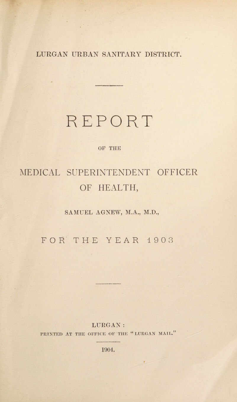 REPORT OF THE MEDICAL SUPERINTENDENT OFFICER OF HEALTH, SAMUEL AGNEW, M.A., M.D., FOR THE YEAR 190 3 LURGAN: PRINTED AT THE OFFICE OF THE “LURGAN MAIL.” 1901.