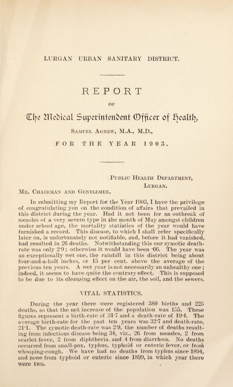 REPORT OF Tip UTe&ical Superintendent ©fftcer of fjealtb, Samuel Agnew, M.A., M.D., FOR THE YEAR 1903. Public Health Department, Lurgan. Mr. Chairman and Gentlemen, In submitting my Report for the Year 1903, I have the privilege of congratulating you on the condition of affairs that prevailed in this district during the year. Had it not been for an outbreak of measles of a very severe type in the month of May amongst children under school age, the mortality statistics of the year would have furnished a record. This disease, to which I shall refer specifically later on, is unfortunately not notifiable, and, before it had vanished, had resulted in 26 deaths. Notwithstanding this our zymotic death- rate was only 2‘9 ; otherwise it would have been ‘66. The year was an exceptionally wet one, the rainfall in this district being about four-and-a-half' inches, or 15 per cent, above the average of the previous ten years. A wet year is not necessarily an unhealthy one ; indeed, it seems to have quite the contrary effect. This is supposed to be due to its cleansing effect on the air, the soil, and the sewers. VITAL STATISTICS. During the year there were registered 380 births and 225 deaths, so that the net increase of the population was 155. These figures represent a birth-rate of 31‘7 and a death-rate of 19‘4. The average birth-rate for the past ten years was 32*7 and death-rate, 21T. The zymotic death-rate was 2‘9, the number of deaths result¬ ing from infectious disease being 34, viz., 26 from measles, 2 from scarlet fever, 2 from diphtheria, and 4 from diarrhoea. No deaths occurred from small-pox, typhus, typhoid or enteric fever, or frorh whooping-cough. We have had no deaths from typhus since 1894, and none from typhoid or enteric since 1899, in which year there were two. ^