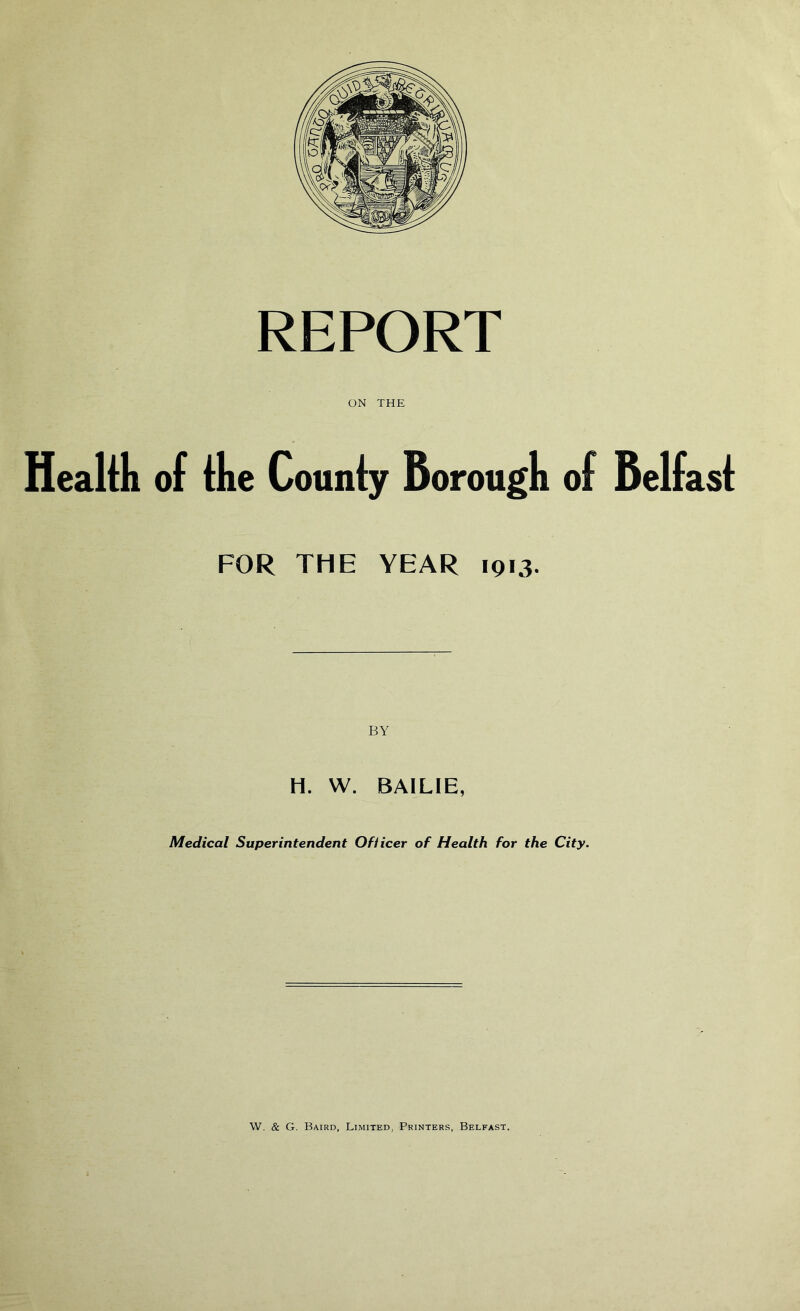 REPORT ON THE Health of file County Borough of Belfast FOR THE YEAR 1913. H. W. BAILIE, Medical Superintendent Ofiicer of Health for the City.