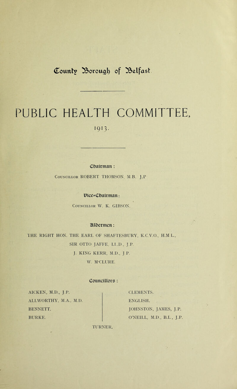 (TountY ^orou^l) of ^olfasl: PUBLIC HEALTH COMMITTEE 1913 ■ Chairman: Councillor ROBERT THOMSON. MB, J.P lDlce=Cbalrman: t Councillor W. K. GIBSON. Hlfcermen: THE RIGHT HON. THE EARL OF SHAFTESBURY, K.C.V.O., H.M L.( SIR OTTO JAFFE, LI..D , J.P. J. KING KERR, M.D., J.P. W. M'CLURE. Councillors : AICKEN, M.D., J.P. ALLWORTHY, M.A., M.U. BENNETT. BURKE. CLEMENTS. ENGLISH. JOHNSTON, JAMES, J.P. O’NEILL, M.D., B.L , J.P. TURNER,