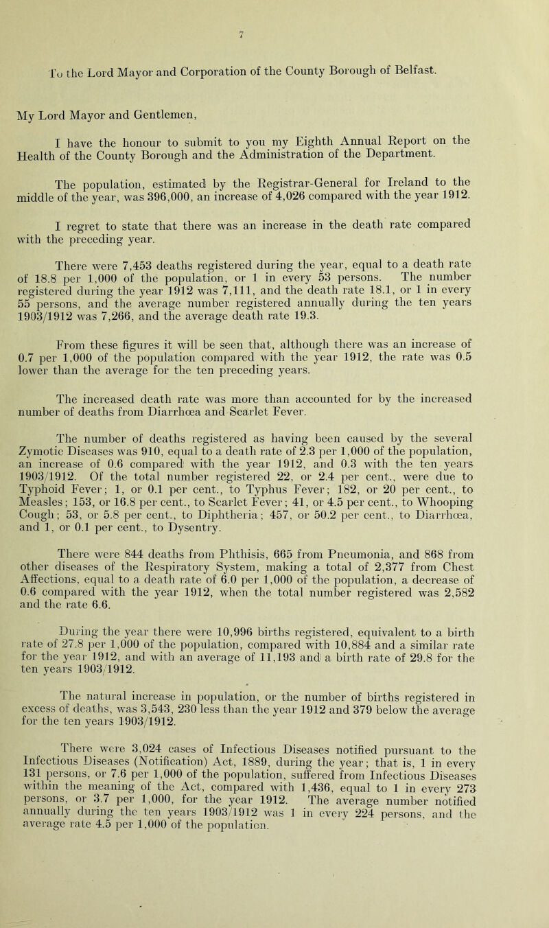 To the Lord Mayor and Corporation of the County Borough of Belfast. My Lord Mayor and Gentlemen, I have the honour to submit to you my Eighth Annual Report on the Health of the County Borough and the Administration of the Department. The population, estimated by the Registrar-General for Ireland to the middle of the year, was 396,000, an increase of 4,026 compared with the year 1912. I regret to state that there was an increase in the death rate compared with the preceding year. There were 7,453 deaths registered during the year, equal to a death rate of 18.8 per 1,000 of the population, or 1 in every 53 persons. The number registered during the year 1912 was 7,111, and the death rate 18.1, or 1 in every 55 persons, and the average number registered annually during the ten years 1903/1912 was 7,266, and the average death rate 19.3. From these figures it will be seen that, although there was an increase of 0.7 per 1,000 of the population compared with the year 1912, the rate was 0.5 lower than the average for the ten preceding years. The increased death rate was more than accounted for by the increased number of deaths from Diarrhoea and Scarlet Fever. The number of deaths registered as having been caused by the several Zymotic Diseases was 910, equal to a death rate of 2.3 per 1,000 of the population, an increase of 0.6 compared with the year 1912, and 0.3 with the ten years 1903/1912. Of the total number registered 22, or 2.4 per cent., were due to Typhoid Fever; 1, or 0.1 per cent., to Typhus Fever; 182, or 20 per cent., to Measles; 153, or 16.8 per cent., to Scarlet Fever; 41, or 4.5 per cent., to Whooping Cough; 53, or 5.8 per cent., to Diphtheria; 457, or 50.2 per cent., to Diarrhoea, and 1, or 0.1 per cent., to Dysentry. There were 844 deaths from Phthisis, 665 from Pneumonia, and 868 from other diseases of the Respiratory System, making a total of 2,377 from Chest Affections, equal to a death rate of 6.0 per 1,000 of the population, a decrease of 0.6 compared with the year 1912, when the total number registered was 2,582 and the rate 6.6. During the year there were 10,996 births registered, equivalent to a birth rate of 27.8 per 1,000 of the population, compared with 10,884 and a similar rate for the year 1912, and with an average of 11,193 and a birth rate of 29.8 for the ten years 1903/1912. The natural increase in population, or the number of births registered in excess of deaths, was 3,543, 230 less than the year 1912 and 379 below the average for the ten years 1903/1912. There were 3,024 cases of Infectious Diseases notified pursuant to the Infectious Diseases (Notification) Act, 1889, during the year; that is, 1 in every 131 persons, or 7.6 per 1,000 of the population, suffered from Infectious Diseases within the meaning of the Act, compared with 1,436, equal to 1 in every 273 persons, or 3.7 per 1,000, for the year 1912. The average number notified annually during the ten years 1903/1912 was 1 in every 224 persons, and the average rate 4.5 per 1,000 of the population. I