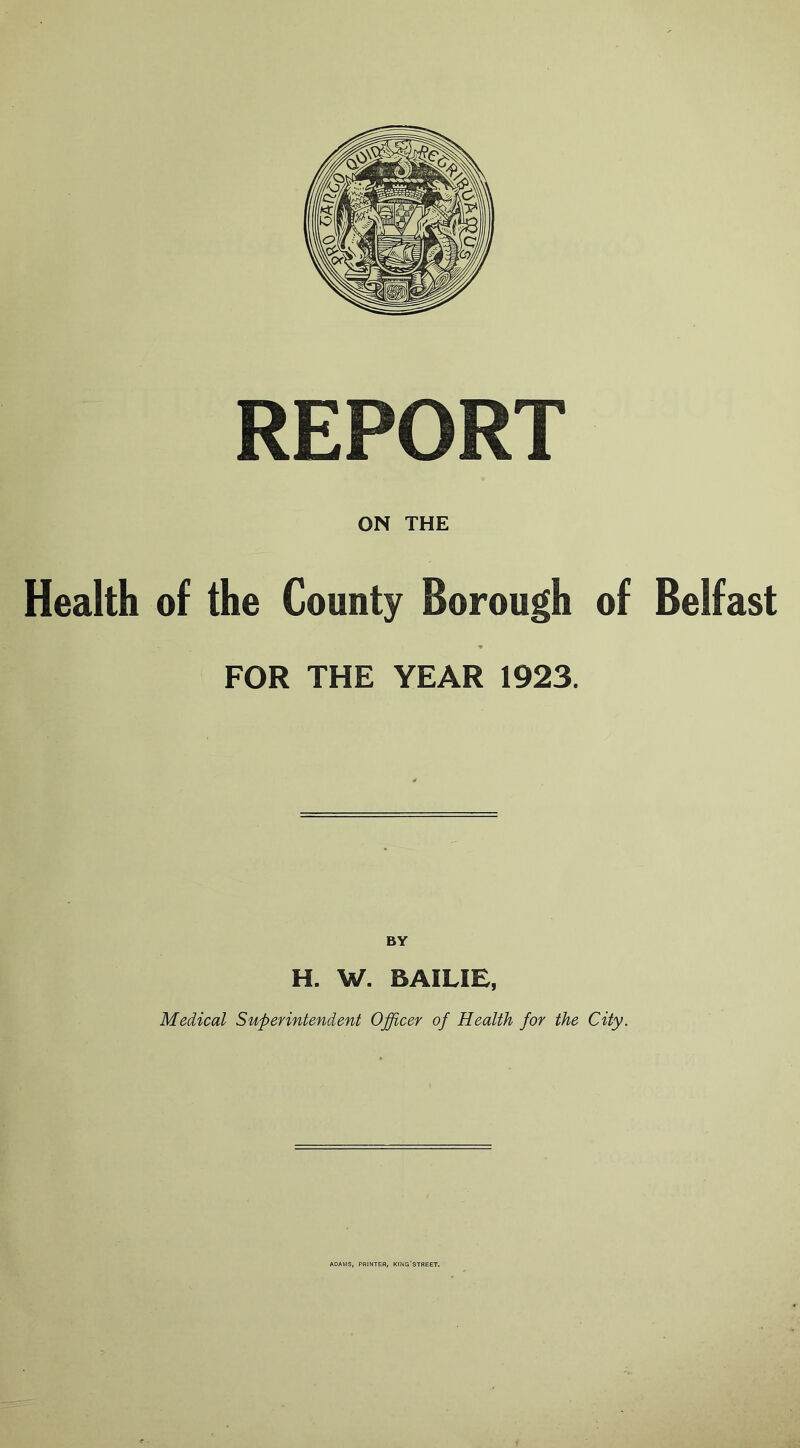 REPORT ON THE Health of the County Borough of Belfast FOR THE YEAR 1923. BY H. W. BAILIE, Medical Superintendent Officer of Health for the City. ADAMS, PRINTER, KING'STREET,