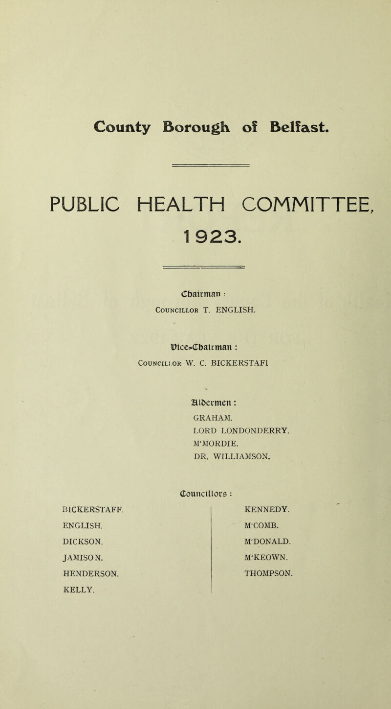 County Borough of Belfast. PUBLIC HEALTH COMMITTEE 1 923. Cbairman : Councillor T. ENGLISH. HMccsCbatrman: CouNCiLi.OR W. C. BICKERSTAFl Hlbeimen: GRAHAM. LORD LONDONDERRY. M'MORDIE. DR. WILLIAMSON. Councillors : BICKERSTAFF. KENNEDY. ENGLISH. M'COMB. DICKSON. M'DONALD. JAMISON. M'KEOWN. HENDERSON. THOMPSON. KELLY.