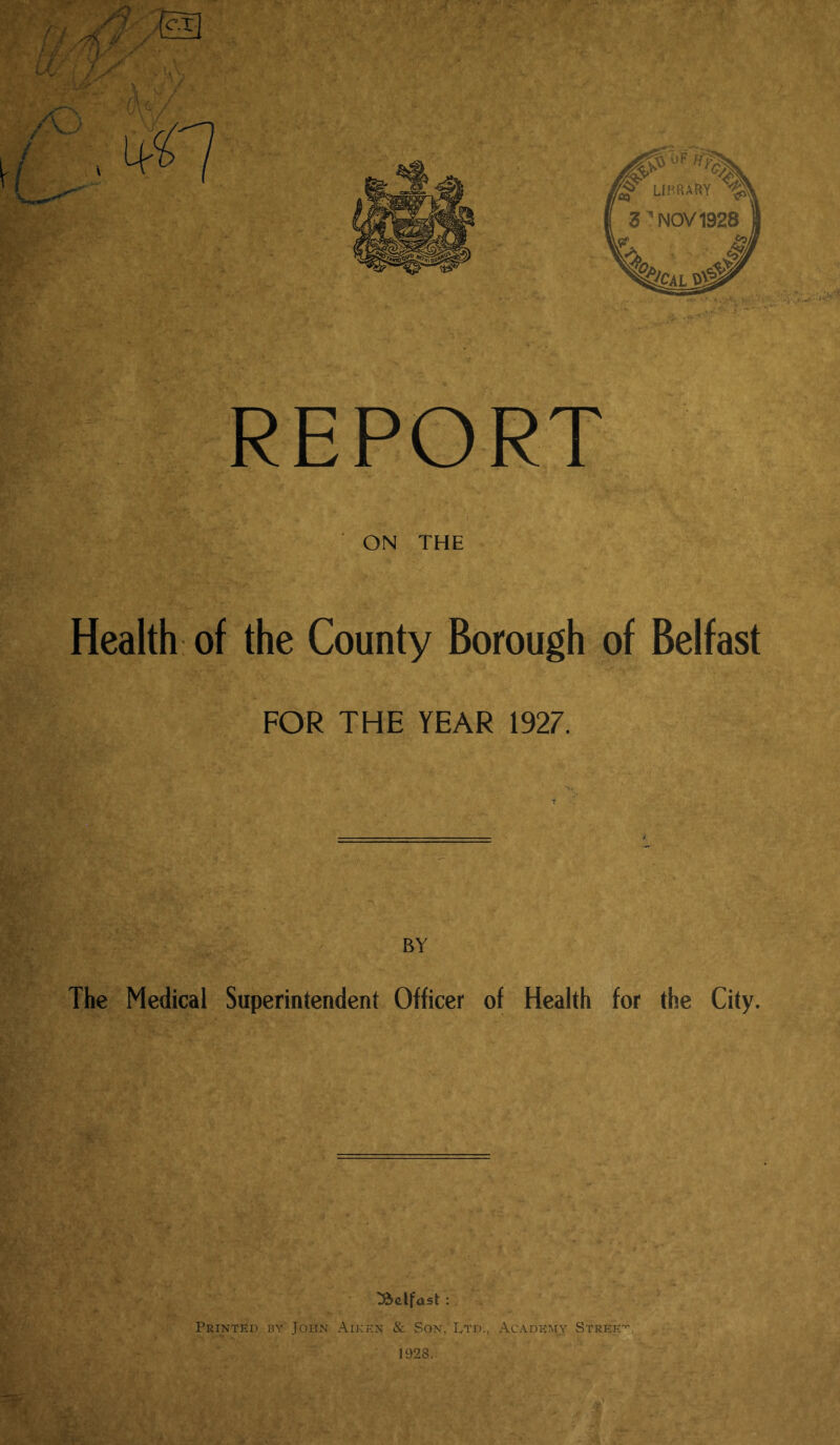 Health of the County Borough of Belfast FOR THE YEAR 1927. BY The Medical Superintendent Officer of Health for the City. Belfast : Printed by John Aiken & Son, Ltd., Academy Street 1928.