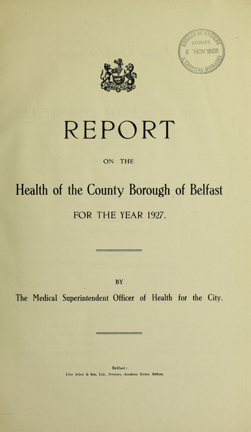 REPORT ON THE Health of the County Borough of Belfast FOR THE YEAR 1927. BY The Medical Superintendent Officer of Health for the City. Belfast: John Aiken & Son, Ltd., Printers, Academy Street, Belfast.