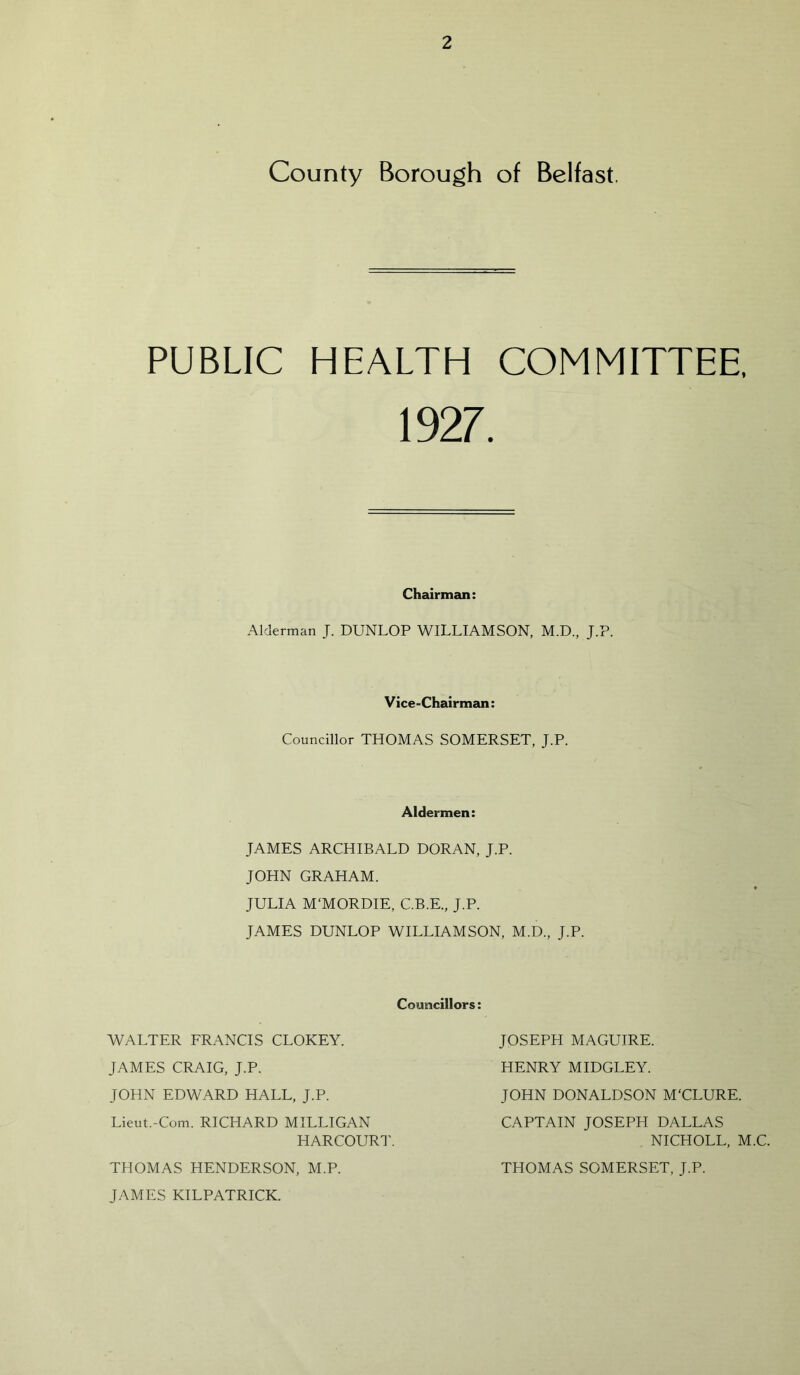 County Borough of Belfast. PUBLIC HEALTH COMMITTEE, 1927. Chairman: Alderman J. DUNLOP WILLIAMSON, M.D., J.P. Vice-Chairman: Councillor THOMAS SOMERSET, J.P. Aldermen: JAMES ARCHIBALD DORAN, J.P. JOHN GRAHAM. JULIA M'MORDIE, C.B.E., J.P. JAMES DUNLOP WILLIAMSON, M.D., J.P. Councillors: WALTER FRANCIS CLOKEY. JAMES CRAIG, J.P. JOHN EDWARD HALL, J.P. Lieut.-Com. RICHARD MILLIGAN HARCOURT. THOMAS HENDERSON, M.P. JAMES KILPATRICK. JOSEPH MAGUIRE. HENRY MIDGLEY. JOHN DONALDSON M'CLURE. CAPTAIN JOSEPH DALLAS NICHOLL, M.C. THOMAS SOMERSET, J.P.