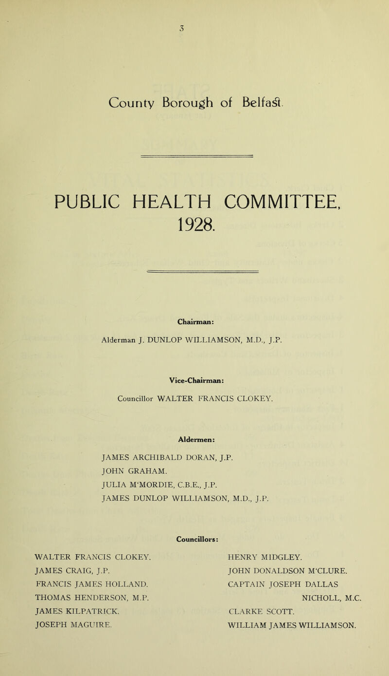 County Borough of Belfast PUBLIC HEALTH COMMITTEE, 1928. Chairman: Alderman J. DUNLOP WILLIAMSON, M.D., J.P. Vice-Chairman: Councillor WALTER FRANCIS CLOKEY. Aldermen: JAMES ARCHIBALD DORAN, J.P. JOHN GRAHAM. JULIA M‘MORDIE, C.B.E., J.P. JAMES DUNLOP WILLIAMSON, M.D., J.P. Councillors: WALTER FRANCIS CLOKEY. JAMES CRAIG, J.P. FRANCIS JAMES HOLLAND. THOMAS HENDERSON, M.P. JAMES KILPATRICK. JOSEPH MAGUIRE. HENRY MIDGLEY. JOHN DONALDSON M'CLURE. CAPTAIN JOSEPH DALLAS NICHOLL, M.C. CLARKE SCOTT. WILLIAM JAMES WILLIAMSON.