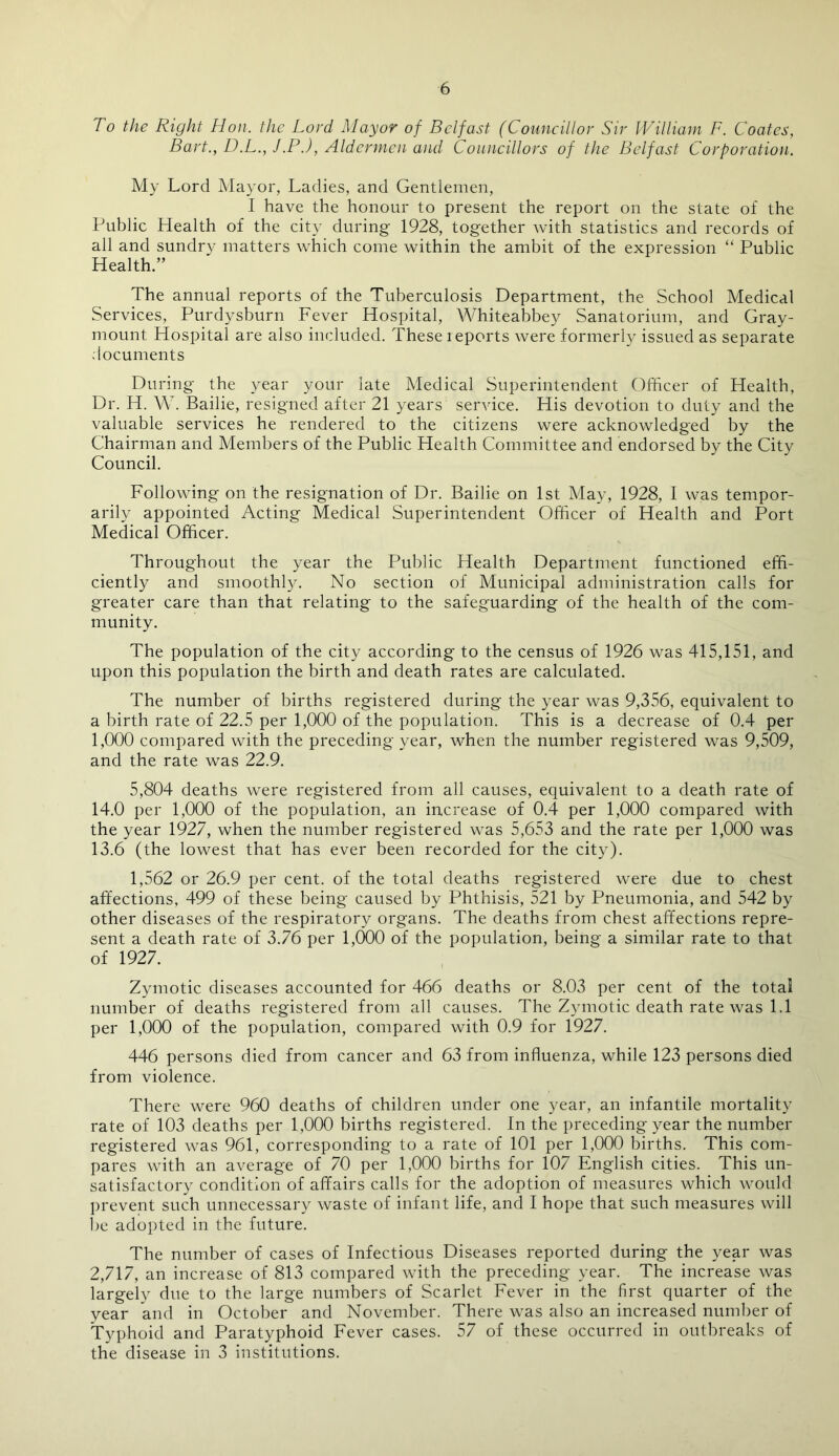 To the Right Hon. the Lord Mayor of Belfast (Councillor' Sir William F. Coates, Bart., D.L., J.P.), Aldermen and Councillors of the Belfast Corporation. My Lord Mayor, Ladies, and Gentlemen, I have the honour to present the report on the state of the Public Health of the city during 1928, together with statistics and records of all and sundry matters which come within the ambit of the expression “ Public Health.” The annual reports of the Tuberculosis Department, the School Medical Services, Purdysburn Fever Hospital, Whiteabbey Sanatorium, and Grav- mount Hospital are also included. These leports were formerly issued as separate documents During the year your late Medical Superintendent Officer of Health, Dr. H. W. Bailie, resigned after 21 years service. His devotion to duty and the valuable services he rendered to the citizens were acknowledged by the Chairman and Members of the Public Health Committee and endorsed by the City Council. Following on the resignation of Dr. Bailie on 1st May, 1928, I was tempor- arily appointed Acting Medical Superintendent Officer of Health and Port Medical Officer. Throughout the year the Public Health Department functioned effi- ciently and smoothly. No section of Municipal administration calls for greater care than that relating to the safeguarding of the health of the com- munity. The population of the city according to the census of 1926 was 415,151, and upon this population the birth and death rates are calculated. The number of births registered during the year was 9,356, equivalent to a birth rate of 22.5 per 1,000 of the population. This is a decrease of 0.4 per 1.000 compared with the preceding year, when the number registered was 9,509, and the rate was 22.9. 5,804 deaths were registered from all causes, equivalent to a death rate of 14.0 per 1,000 of the population, an increase of 0.4 per 1,000 compared with the year 1927, when the number registered was 5,653 and the rate per 1,000 was 13.6 (the lowest that has ever been recorded for the city). 1,562 or 26.9 per cent, of the total deaths registered were due to chest affections, 499 of these being caused by Phthisis, 521 by Pneumonia, and 542 by other diseases of the respiratory organs. The deaths from chest affections repre- sent a death rate of 3.76 per 1,000 of the population, being a similar rate to that of 1927. Zymotic diseases accounted for 466 deaths or 8.03 per cent of the total number of deaths registered from all causes. The Zymotic death rate was 1.1 per 1,000 of the population, compared with 0.9 for 1927. 446 persons died from cancer and 63 from influenza, while 123 persons died from violence. There were 960 deaths of children under one year, an infantile mortality rate of 103 deaths per 1,000 births registered. In the preceding year the number registered was 961, corresponding to a rate of 101 per 1,000 births. This com- pares with an average of 70 per 1,000 births for 107 English cities. This un- satisfactory condition of affairs calls for the adoption of measures which would prevent such unnecessary waste of infant life, and I hope that such measures will be adopted in the future. The number of cases of Infectious Diseases reported during the year was 2,717, an increase of 813 compared with the preceding year. The increase was largely due to the large numbers of Scarlet Fever in the first quarter of the year and in October and November. There was also an increased number of Typhoid and Paratyphoid Fever cases. 57 of these occurred in outbreaks of the disease in 3 institutions.